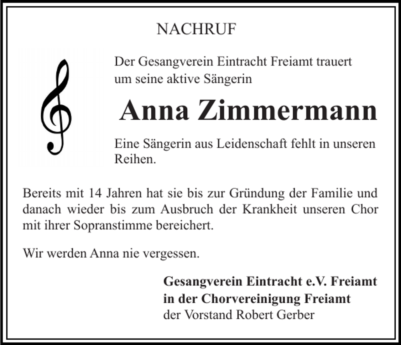 <p>NACHRUF<br />Der Gesangverein Eintracht Freiamt trauert<br />um seine aktive Sängerin</p><p>Anna Zimmermann<br />Eine Sängerin aus Leidenschaft fehlt in unseren<br />Reihen.<br />Bereits mit 14 Jahren hat sie bis zur Gründung der Familie und<br />danach wieder bis zum Ausbruch der Krankheit unseren Chor<br />mit ihrer Sopranstimme bereichert.<br />Wir werden Anna nie vergessen.<br />Gesangverein Eintracht e.V. Freiamt<br />in der Chorvereinigung Freiamt<br />der Vorstand Robert Gerber</p>