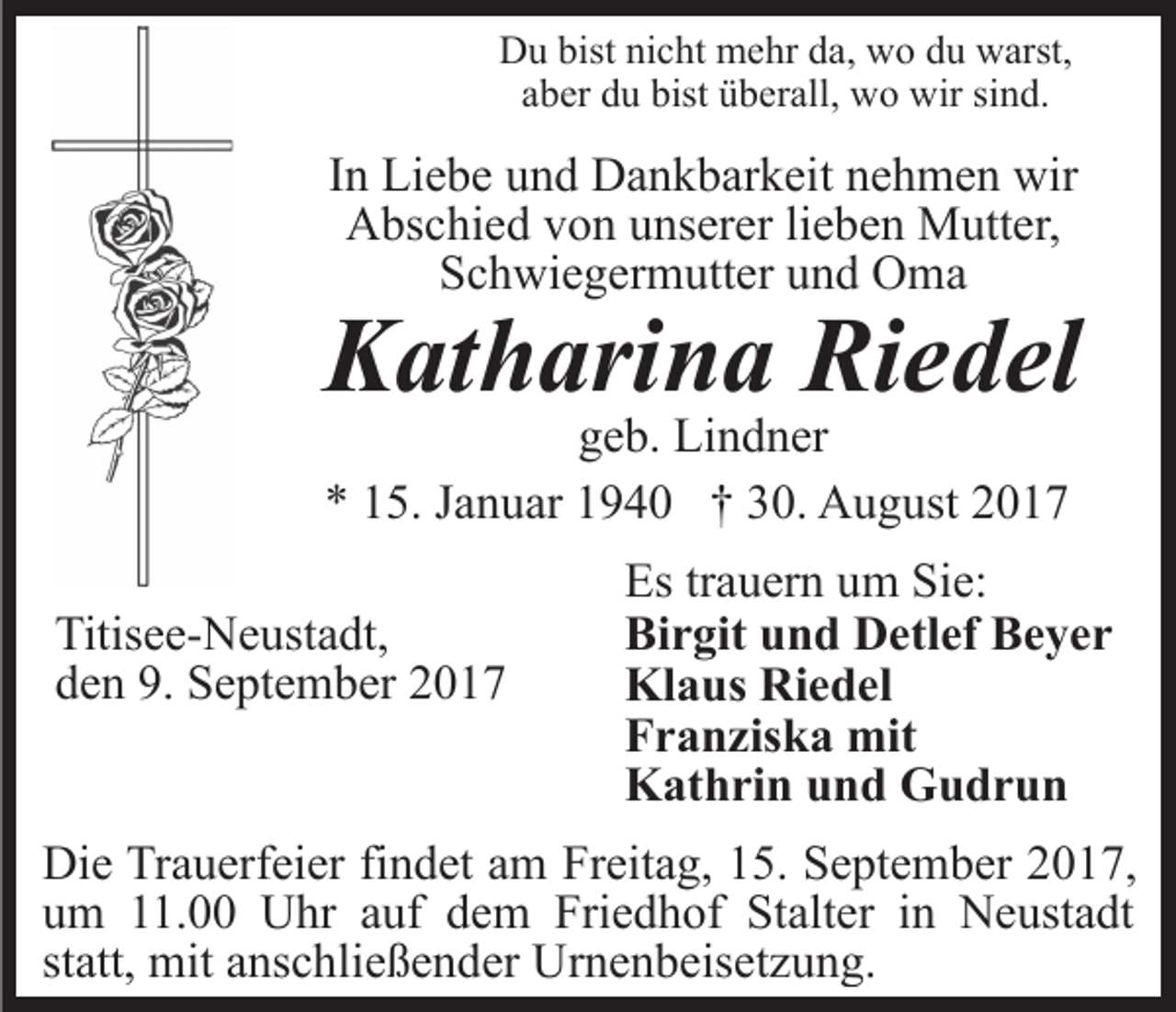 <p>bistninicht<br />DDu<br />u bist<br />c ht mehr<br />m e hr dda,<br />a, wwo<br />o du<br />d u warst,<br />w arst,<br />aber<br />a b er du<br />d u bist<br />bist überall,<br />ü b er all, wo<br />w o wir<br />w ir sind.<br />si n d.</p><p>IInn Liebe<br />Li e b e und<br />u n d Dankbarkeit<br />D a n k b ar k eit nehmen<br />n e h m e n wir<br />wir<br />Abschied<br />A bs c hi e d vvon<br />o n uunserer<br />ns er er lilieben<br />e b e n Mutter,<br />M utt er,<br />SSchwiegermutter<br />c h wi e g er m utt er uund<br />n d Oma<br />O ma</p><p>Riedel<br />KKatharina<br />at h ari n a Ri<br />e d el<br />ggeb.<br />e b. Lindner<br />Li n d n er<br />** 115.<br />5. JJanuar<br />a n u ar 11940<br />9 4 0 †† 330.<br />0. August<br />A u g ust 22</p><p>Titis e e- N e ust a dt,<br />Titisee-Neustadt,<br />dden<br />e n 9.<br />9. September<br />S e pt e m b er 22</p><p>Es<br />Es trtrauern<br />a u er n uum<br />m Si<br />Sie:<br />e:<br />Birgit<br />Bi r git uund<br />n d Detlef<br />D etl ef BBeyer<br />e yer<br />Klaus<br />Riedel<br />Kl a us Ri<br />e d el<br />F r a n zis k a mit<br />mit<br />Franziska<br />Kathrin<br />K at h ri n uund<br />n d GGudrun<br />u dr u n</p><p>Die<br />Di<br />e TrTrauerfeier<br />a u erf ei er fifindet<br />n d et aam<br />m Freitag,<br />Fr eit a g, 15.<br />1 5. September<br />S e pt e m b er 2017,<br />20 1 7,<br />um<br />u m 111.00<br />1. Uhr<br />U hr aauf<br />uf ddem<br />e m Friedhof<br />Fri e d h of St<br />Stalter<br />alt er iin<br />n Neustadt<br />N e us t a dt<br />statt,<br />st att, mit<br />mit anschließender<br />a ns c hli e ß e n d er Urnenbeisetzung.<br />U r n e n b eis et z u n g.</p>