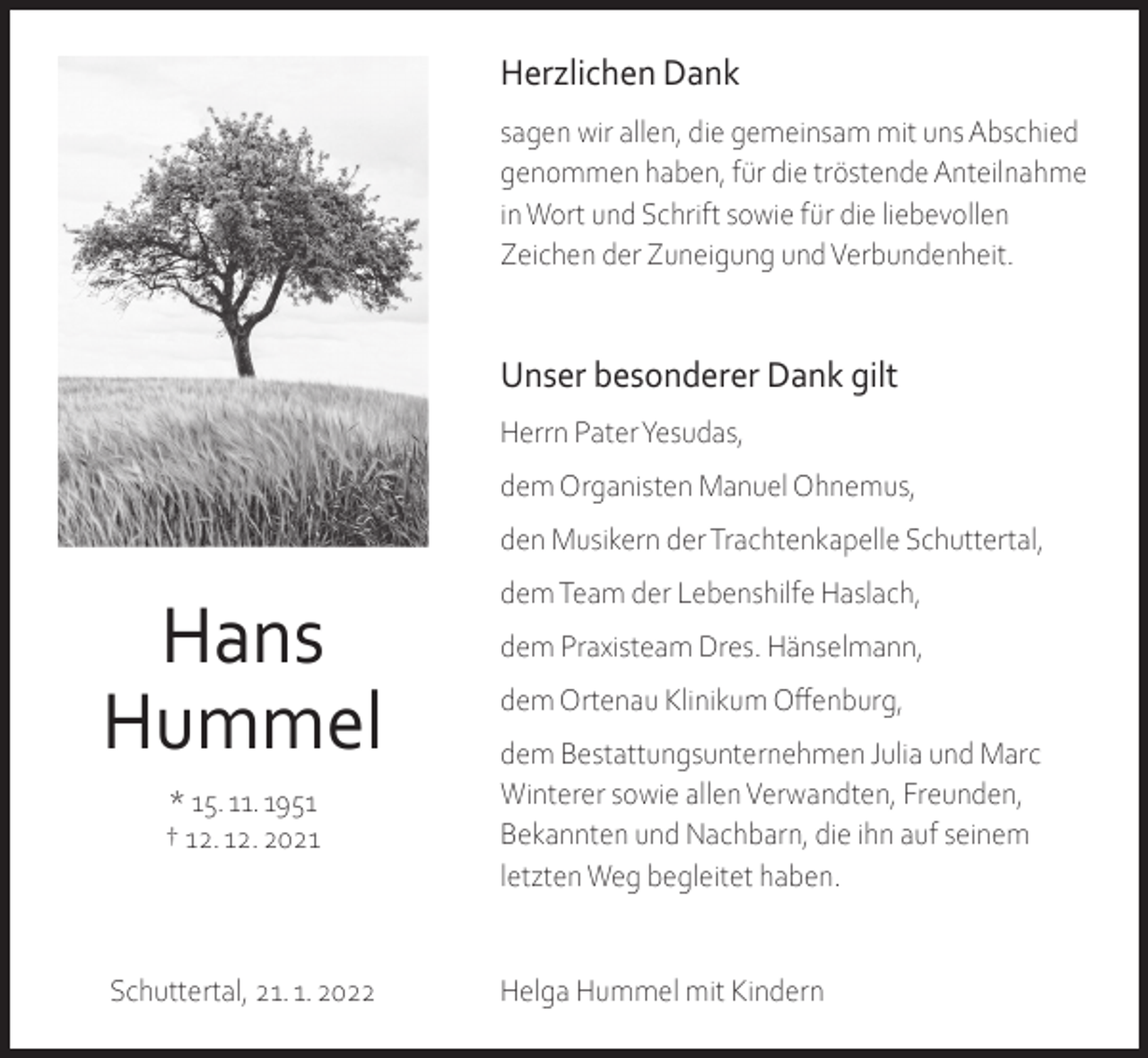 <p>Herzlichen Dank<br />sagen wir allen, die gemeinsam mit uns Abschied<br />genommen haben, für die tröstende Anteilnahme<br />in Wort und Schrift sowie für die liebevollen<br />Zeichen der Zuneigung und Verbundenheit.</p><p>Unser besonderer Dank gilt<br />Herrn Pater Yesudas,<br />dem Organisten Manuel Ohnemus,<br />den Musikern der Trachtenkapelle Schuttertal,</p><p>Hans<br />Hummel<br />* 15. 11. 1951<br />† 12. 12. 2021</p><p>Schuttertal, 21. 1. 2022</p><p>dem Team der Lebenshilfe Haslach,<br />dem Praxisteam Dres. Hänselmann,<br />dem Ortenau Klinikum Offenburg,<br />dem Bestattungsunternehmen Julia und Marc<br />Winterer sowie allen Verwandten, Freunden,<br />Bekannten und Nachbarn, die ihn auf seinem<br />letzten Weg begleitet haben.</p><p>Helga Hummel mit Kindern</p>