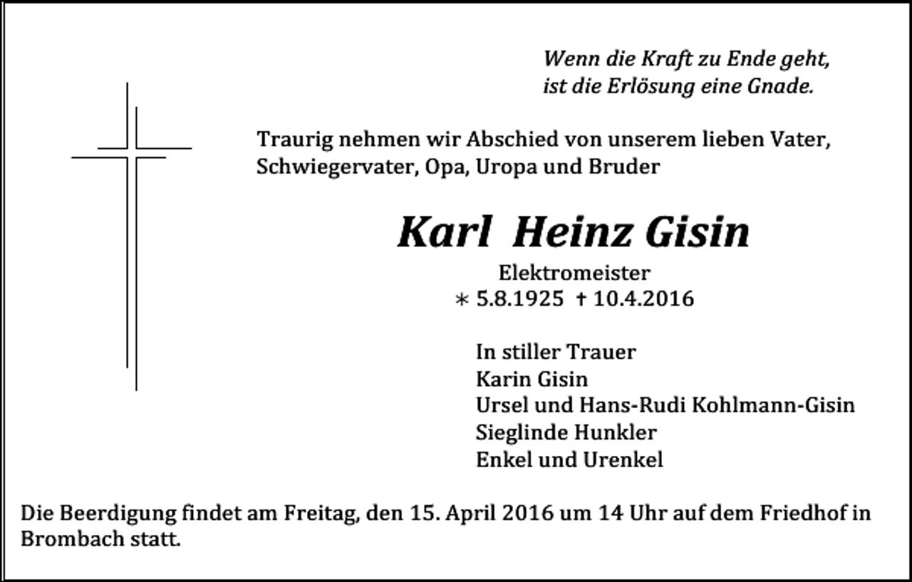 <p>Wenn die Kraft zu Ende geht,<br />ist die Erlösung eine Gnade.</p><p>Traurig nehmen wir Abschied von unserem lieben Vater,<br />Schwiegervater, Opa, Uropa und Bruder</p><p>Karl Heinz Gisin<br />Elektromeister</p><p>! 5.8.1925 " 10.4.2016</p><p>Tod001.eps</p><p>Tod002.eps</p><p>In stiller Trauer<br />Karin Gisin<br />Ursel und Hans-Rudi Kohlmann-Gisin<br />Tod003.eps<br />Tod004.tif<br />Sieglinde Hunkler<br />Enkel und Urenkel</p><p>Die Beerdigung findet am Freitag, den 15. April 2016 um 14 Uhr auf dem Friedhof in<br />Brombach statt.</p>