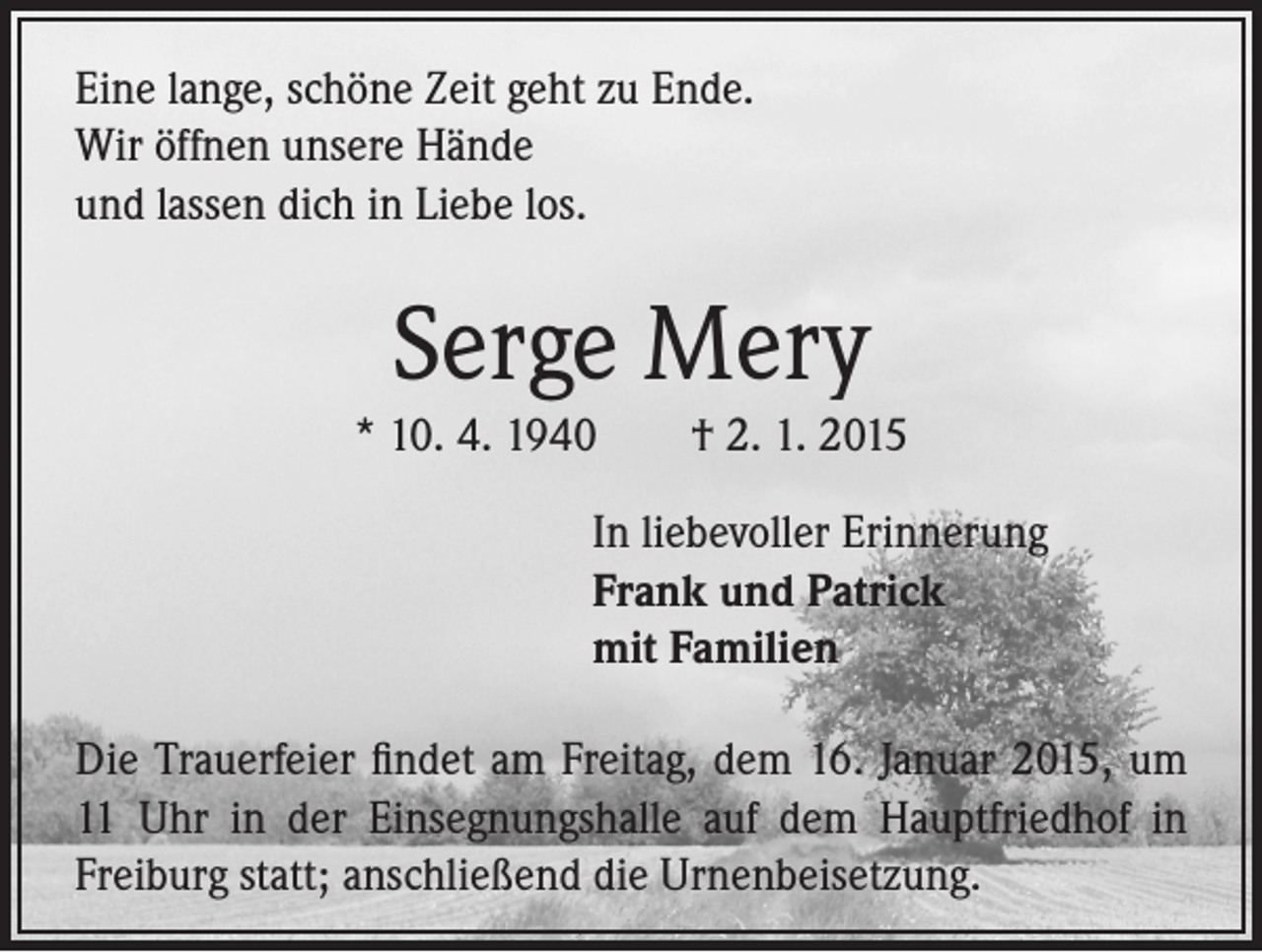 <p>Eine lange, schöne Zeit geht zu Ende.<br />Wir öffnen unsere Hände<br />und lassen dich in Liebe los.</p><p>Serge Mery<br />* 10. 4. 1940 † 2. 1. 2015<br />In liebevoller Erinnerung<br />Frank und Patrick<br />mit Familien<br />Die Trauerfeier findet am Freitag, dem 16. Januar 2015, um<br />11 Uhr in der Einsegnungshalle auf dem Hauptfriedhof in<br />Freiburg statt; anschließend die Urnenbeisetzung.</p>