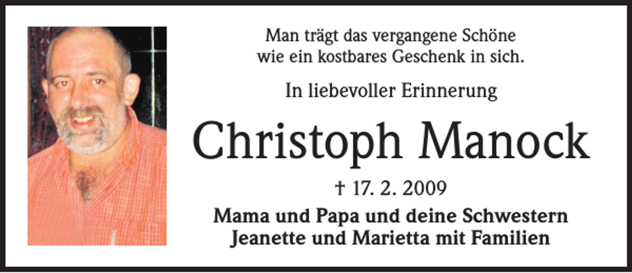 <p>Man trägt das vergangene Schöne<br />wie ein kostbares Geschenk in sich.</p><p>In liebevoller Erinnerung</p><p>Christoph Manock<br />† 17. 2. 2009<br />Mama und Papa und deine Schwestern<br />Jeanette und Marietta mit Familien</p>