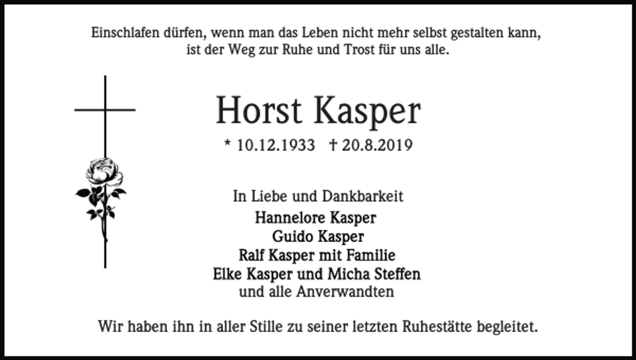 <p>Einschlafen dürfen, wenn man das Leben nicht mehr selbst gestalten kann,<br />ist der Weg zur Ruhe und Trost für uns alle.</p><p>Horst Kasper<br />* 10.12.1933 † 20.8.2019<br />In Liebe und Dankbarkeit</p><p>und alle Anverwandten<br />Wir haben ihn in aller Stille zu seiner letzten Ruhestätte begleitet.</p>