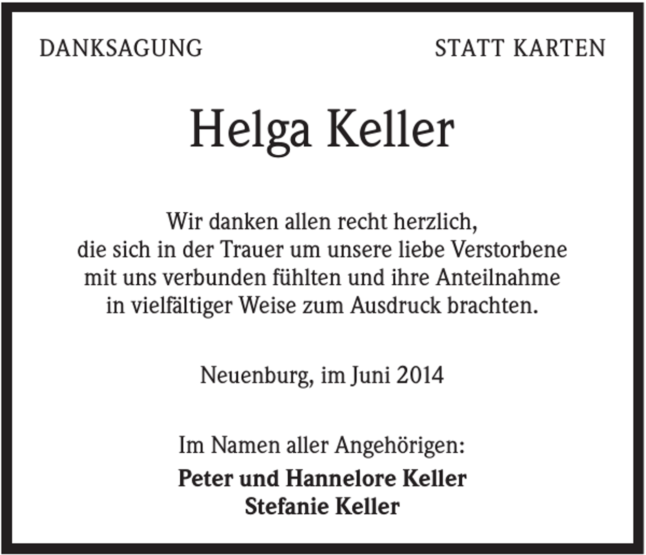 <p>DANKSAGUNG</p><p>STATT KARTEN</p><p>Helga Keller<br />Wir danken allen recht herzlich,<br />die sich in der Trauer um unsere liebe Verstorbene<br />mit uns verbunden fühlten und ihre Anteilnahme<br />in vielfältiger Weise zum Ausdruck brachten.<br />Neuenburg, im Juni 2014<br />Im Namen aller Angehörigen:<br />Peter und Hannelore Keller<br />Stefanie Keller</p>