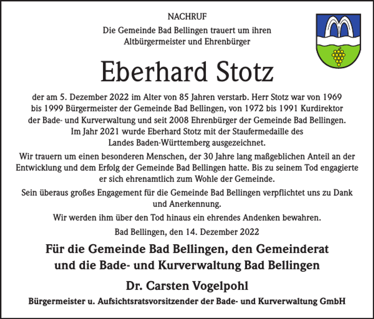 <p>NACHRUF<br />Die Gemeinde Bad Bellingen trauert um ihren<br />Altbürgermeister und Ehrenbürger</p><p>Eberhard Stotz<br />der am 5. Dezember 2022 im Alter von 85 Jahren verstarb. Herr Stotz war von 1969<br />bis 1999 Bürgermeister der Gemeinde Bad Bellingen, von 1972 bis 1991 Kurdirektor<br />der Bade- und Kurverwaltung und seit 2008 Ehrenbürger der Gemeinde Bad Bellingen.<br />Im Jahr 2021 wurde Eberhard Stotz mit der Staufermedaille des<br />Landes Baden-Württemberg ausgezeichnet.<br />Wir trauern um einen besonderen Menschen, der 30 Jahre lang maßgeblichen Anteil an der<br />Entwicklung und dem Erfolg der Gemeinde Bad Bellingen hatte. Bis zu seinem Tod engagierte<br />er sich ehrenamtlich zum Wohle der Gemeinde.<br />Sein überaus großes Engagement für die Gemeinde Bad Bellingen verpflichtet uns zu Dank<br />und Anerkennung.<br />Wir werden ihm über den Tod hinaus ein ehrendes Andenken bewahren.<br />Bad Bellingen, den 14. Dezember 2022</p><p>Für die Gemeinde Bad Bellingen, den Gemeinderat<br />und die Bade- und Kurverwaltung Bad Bellingen<br />Dr. Carsten Vogelpohl<br />Bürgermeister u. Aufsichtsratsvorsitzender der Bade- und Kurverwaltung GmbH</p>