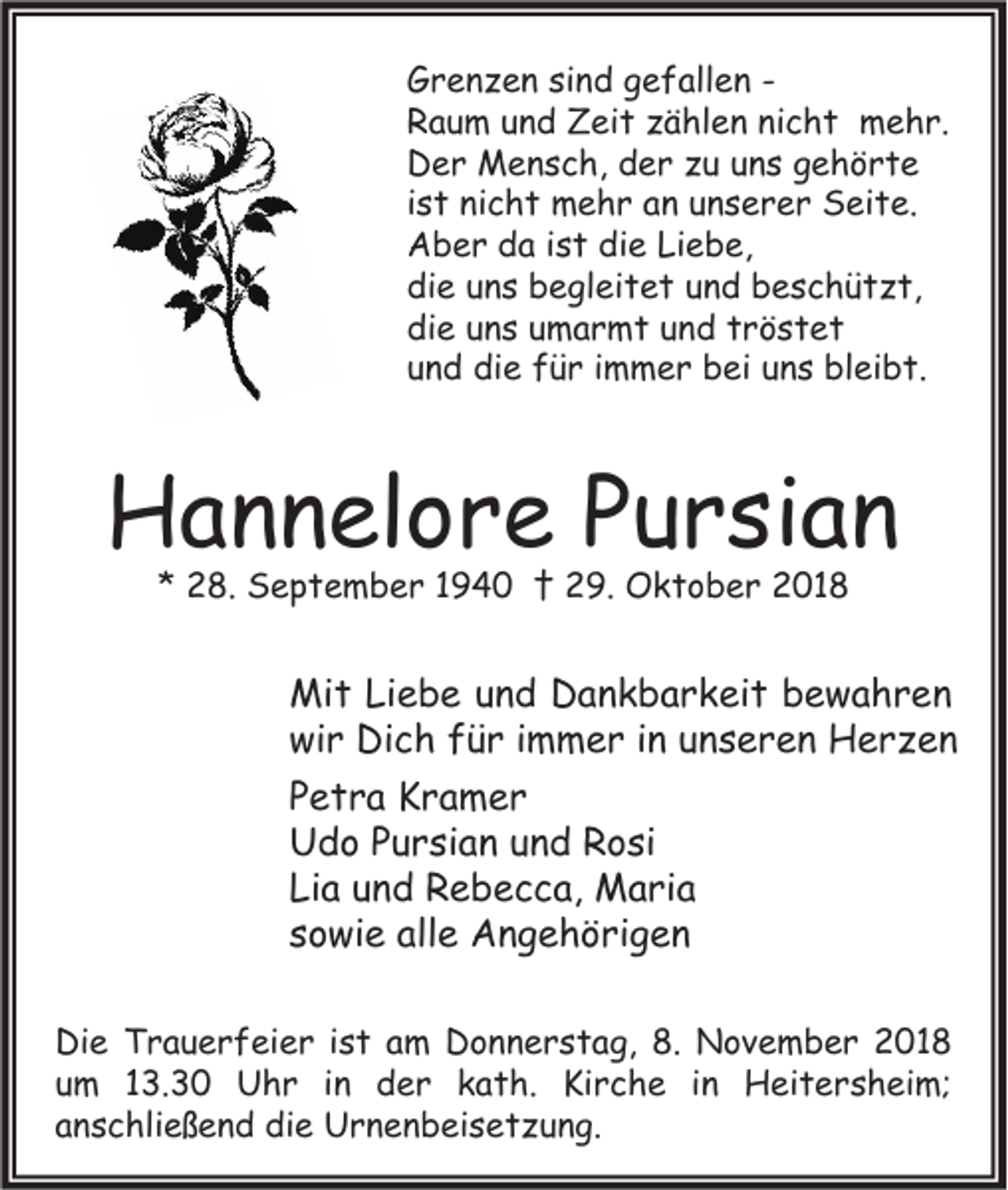 <p>Grenzen sind gefallen Raum und Zeit zählen nicht mehr.<br />Der Mensch, der zu uns gehörte<br />ist nicht mehr an unserer Seite.<br />Aber da ist die Liebe,<br />die uns begleitet und beschützt,<br />die uns umarmt und tröstet<br />und die für immer bei uns bleibt.</p><p>Hannelore Pursian<br />* 28. September 1940 † 29. Oktober 2018</p><p>Mit Liebe und Dankbarkeit bewahren<br />wir Dich für immer in unseren Herzen<br />Petra Kramer<br />Udo Pursian und Rosi<br />Lia und Rebecca, Maria<br />sowie alle Angehörigen<br />Die Trauerfeier ist am Donnerstag, 8. November 2018<br />um 13.30 Uhr in der kath. Kirche in Heitersheim;<br />anschließend die Urnenbeisetzung.</p>