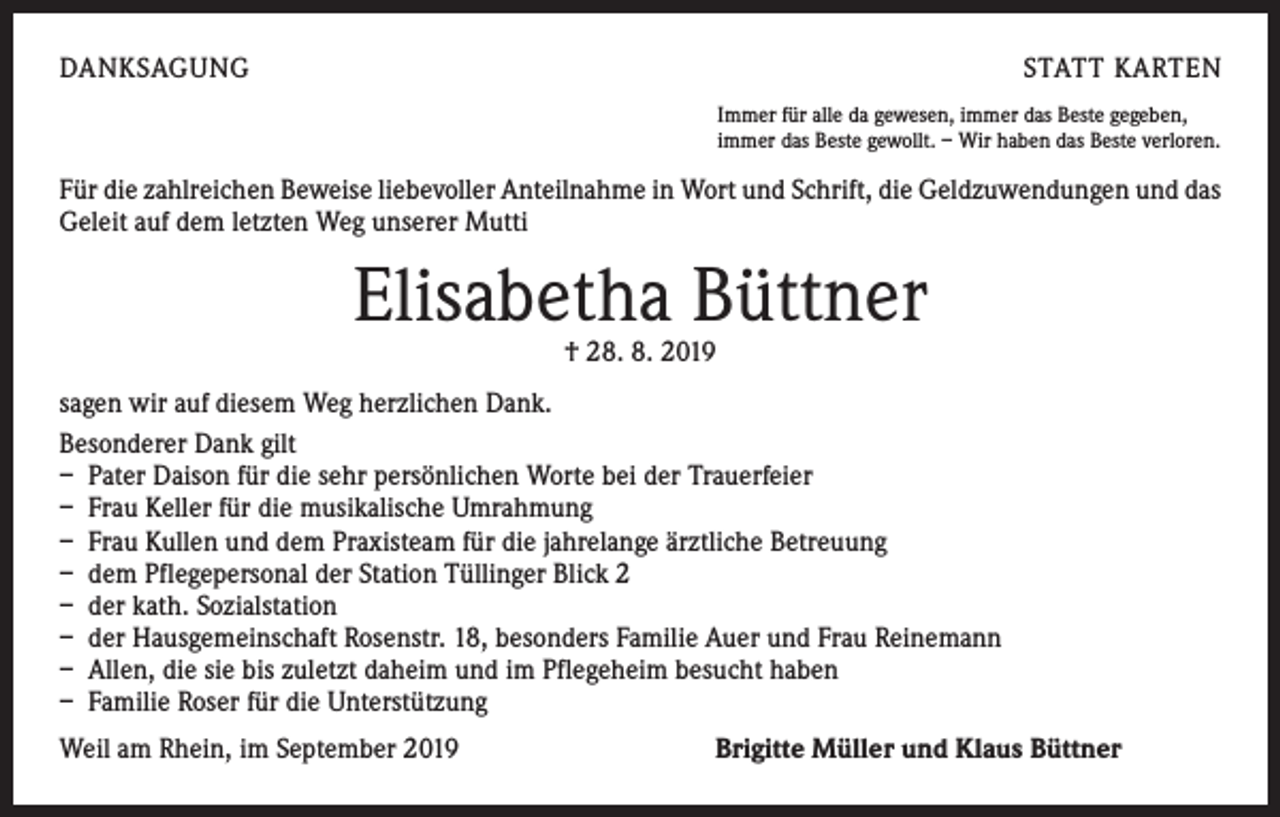 <p>DANKSAGUNG</p><p>STATT KARTEN<br />Immer für alle da gewesen, immer das Beste gegeben,<br />immer das Beste gewollt. – Wir haben das Beste verloren.</p><p>Für die zahlreichen Beweise liebevoller Anteilnahme in Wort und Schrift, die Geldzuwendungen und das<br />Geleit auf dem letzten Weg unserer Mutti</p><p>Elisabetha Büttner<br />† 28. 8. 2019</p><p>sagen wir auf diesem Weg herzlichen Dank.<br />Besonderer Dank gilt<br />– Pater Daison für die sehr persönlichen Worte bei der Trauerfeier<br />– Frau Keller für die musikalische Umrahmung<br />– Frau Kullen und dem Praxisteam für die jahrelange ärztliche Betreuung<br />– dem Pflegepersonal der Station Tüllinger Blick 2<br />– der kath. Sozialstation<br />– der Hausgemeinschaft Rosenstr. 18, besonders Familie Auer und Frau Reinemann<br />– Allen, die sie bis zuletzt daheim und im Pflegeheim besucht haben<br />– Familie Roser für die Unterstützung<br />Weil am Rhein, im September 2019</p><p>Brigitte Müller und Klaus Büttner</p>