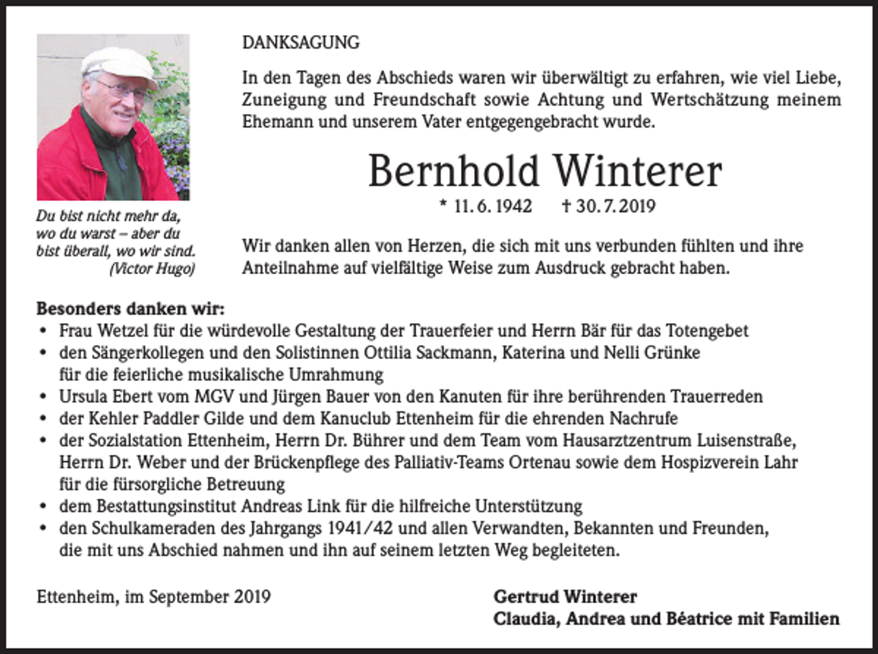 <p>DANKSAGUNG<br />In den Tagen des Abschieds waren wir überwältigt zu erfahren, wie viel Liebe,<br />Zuneigung und Freundschaft sowie Achtung und Wertschätzung meinem<br />Ehemann und unserem Vater entgegengebracht wurde.</p><p>Bernhold Winterer<br />Du bist nicht mehr da,<br />wo du warst – aber du<br />bist überall, wo wir sind.<br />(Victor Hugo)</p><p>* 11. 6. 1942</p><p>† 30. 7. 2019</p><p>Wir danken allen von Herzen, die sich mit uns verbunden fühlten und ihre<br />Anteilnahme auf vielfältige Weise zum Ausdruck gebracht haben.</p><p>Besonders danken wir:<br />• Frau Wetzel für die würdevolle Gestaltung der Trauerfeier und Herrn Bär für das Totengebet<br />• den Sängerkollegen und den Solistinnen Ottilia Sackmann, Katerina und Nelli Grünke<br />für die feierliche musikalische Umrahmung<br />• Ursula Ebert vom MGV und Jürgen Bauer von den Kanuten für ihre berührenden Trauerreden<br />• der Kehler Paddler Gilde und dem Kanuclub Ettenheim für die ehrenden Nachrufe<br />• der Sozialstation Ettenheim, Herrn Dr. Bührer und dem Team vom Hausarztzentrum Luisenstraße,<br />Herrn Dr. Weber und der Brückenpflege des Palliativ-Teams Ortenau sowie dem Hospizverein Lahr<br />für die fürsorgliche Betreuung<br />• dem Bestattungsinstitut Andreas Link für die hilfreiche Unterstützung<br />• den Schulkameraden des Jahrgangs 1941/42 und allen Verwandten, Bekannten und Freunden,<br />die mit uns Abschied nahmen und ihn auf seinem letzten Weg begleiteten.<br />Ettenheim, im September 2019</p><p>Gertrud Winterer<br />Claudia, Andrea und Béatrice mit Familien</p>