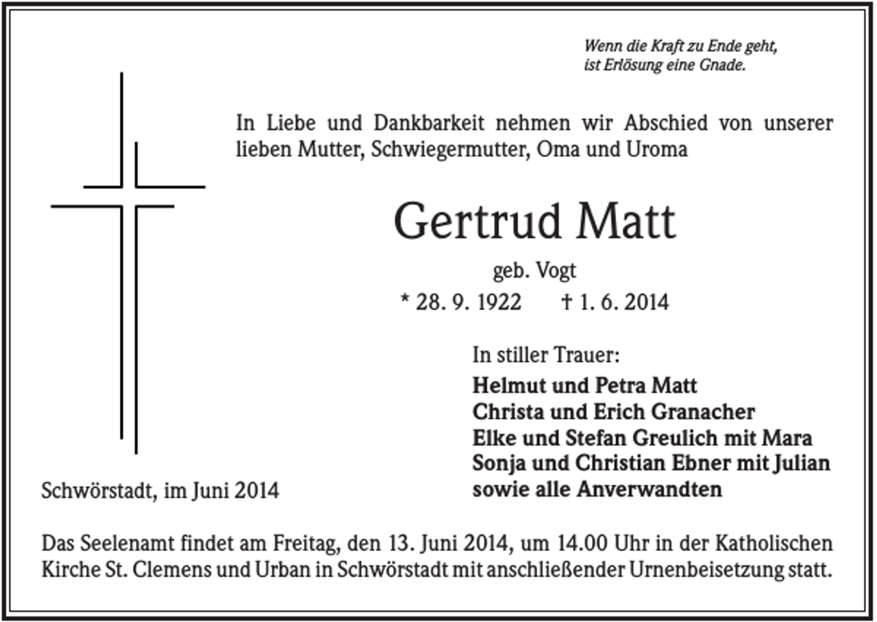 <p>Wenn die Kraft zu Ende geht,<br />ist Erlösung eine Gnade.</p><p>In Liebe und Dankbarkeit nehmen wir Abschied von unserer<br />lieben Mutter, Schwiegermutter, Oma und Uroma</p><p>Gertrud Matt<br />geb. Vogt<br />* 28. 9. 1922<br />† 1. 6. 2014</p><p>Schwörstadt, im Juni 2014</p><p>In stiller Trauer:<br />Helmut und Petra Matt<br />Christa und Erich Granacher<br />Elke und Stefan Greulich mit Mara<br />Sonja und Christian Ebner mit Julian<br />sowie alle Anverwandten</p><p>Das Seelenamt findet am Freitag, den 13. Juni 2014, um 14.00 Uhr in der Katholischen<br />Kirche St. Clemens und Urban in Schwörstadt mit anschließender Urnenbeisetzung statt.</p>