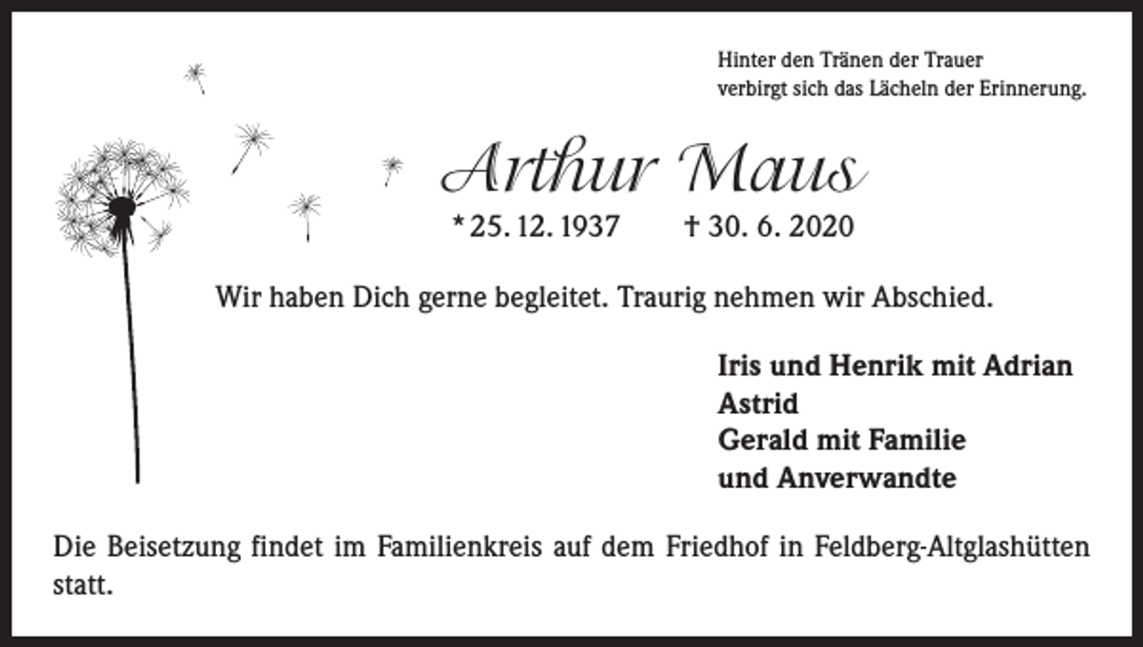 <p>Hinter den Tränen der Trauer<br />verbirgt sich das Lächeln der Erinnerung.</p><p>Arthur Maus<br />* 25. 12. 1937 † 30. 6. 2020</p><p>Wir haben Dich gerne begleitet. Traurig nehmen wir Abschied.<br />Iris und Henrik mit Adrian<br />Astrid<br />Gerald mit Familie<br />und Anverwandte<br />Die Beisetzung findet im Familienkreis auf dem Friedhof in Feldberg-Altglashütten<br />statt.</p>