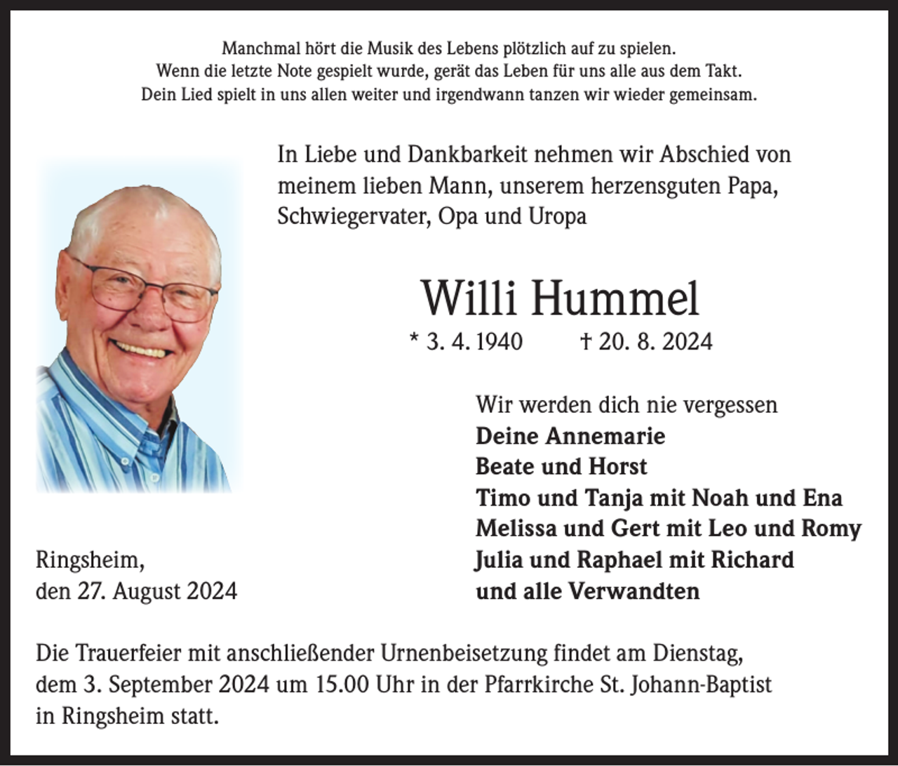 <p>Manchmal hört die Musik des Lebens plötzlich auf zu spielen.<br />Wenn die letzte Note gespielt wurde, gerät das Leben für uns alle aus dem Takt.<br />Dein Lied spielt in uns allen weiter und irgendwann tanzen wir wieder gemeinsam.</p><p>In Liebe und Dankbarkeit nehmen wir Abschied von<br />meinem lieben Mann, unserem herzensguten Papa,<br />Schwiegervater, Opa und Uropa</p><p>Willi Hummel</p><p>* 3. 4. 1940</p><p>Ringsheim,<br />den 27. August 2024</p><p>† 20. 8. 2024</p><p>Wir werden dich nie vergessen<br />Deine Annemarie<br />Beate und Horst<br />Timo und Tanja mit Noah und Ena<br />Melissa und Gert mit Leo und Romy<br />Julia und Raphael mit Richard<br />und alle Verwandten</p><p>Die Trauerfeier mit anschließender Urnenbeisetzung findet am Dienstag,<br />dem 3. September 2024 um 15.00 Uhr in der Pfarrkirche St. Johann-Baptist<br />in Ringsheim statt.</p>