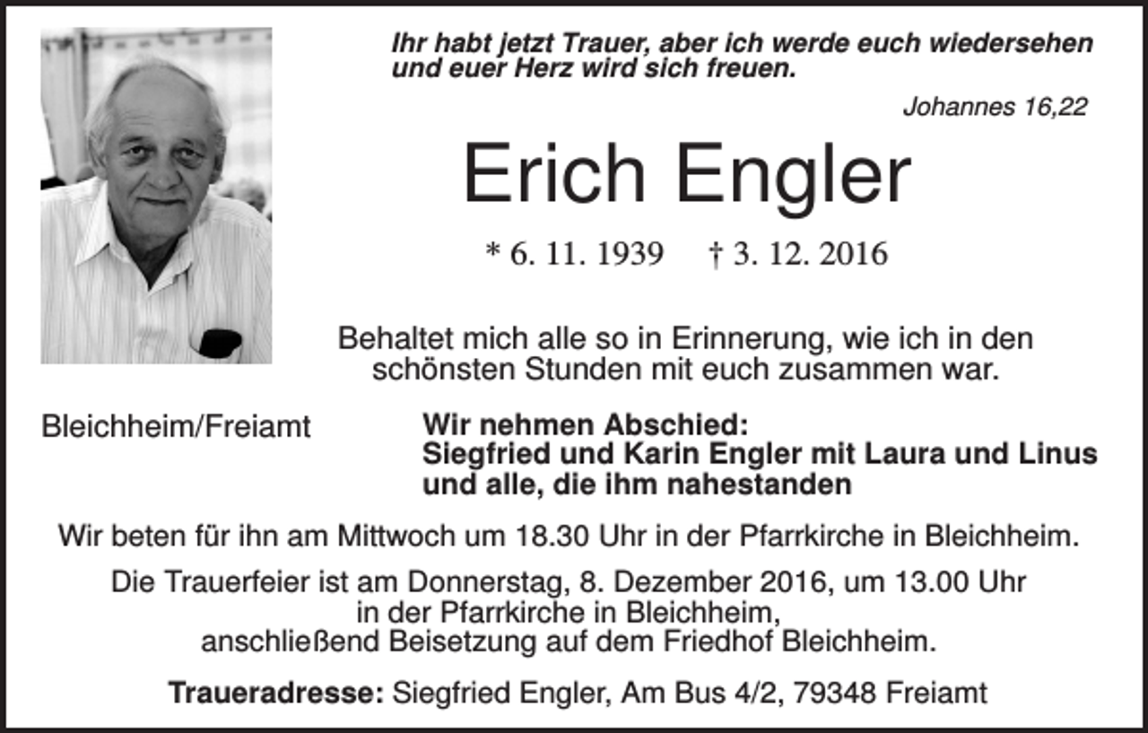 <p>Ihr habt jetzt Trauer, aber ich werde euch wiedersehen<br />und euer Herz wird sich freuen.<br />Johannes 16,22</p><p>Erich Engler<br />* 6. 11. 1939</p><p>† 3. 12. 2016</p><p>Behaltet mich alle so in Erinnerung, wie ich in den<br />schönsten Stunden mit euch zusammen war.<br />Bleichheim/Freiamt</p><p>Wir nehmen Abschied:<br />Siegfried und Karin Engler mit Laura und Linus<br />und alle, die ihm nahestanden</p><p>Wir beten für ihn am Mittwoch um 18.30 Uhr in der Pfarrkirche in Bleichheim.<br />Die Trauerfeier ist am Donnerstag, 8. Dezember 2016, um 13.00 Uhr<br />in der Pfarrkirche in Bleichheim,<br />anschließend Beisetzung auf dem Friedhof Bleichheim.<br />Traueradresse: Siegfried Engler, Am Bus 4/2, 79348 Freiamt</p>