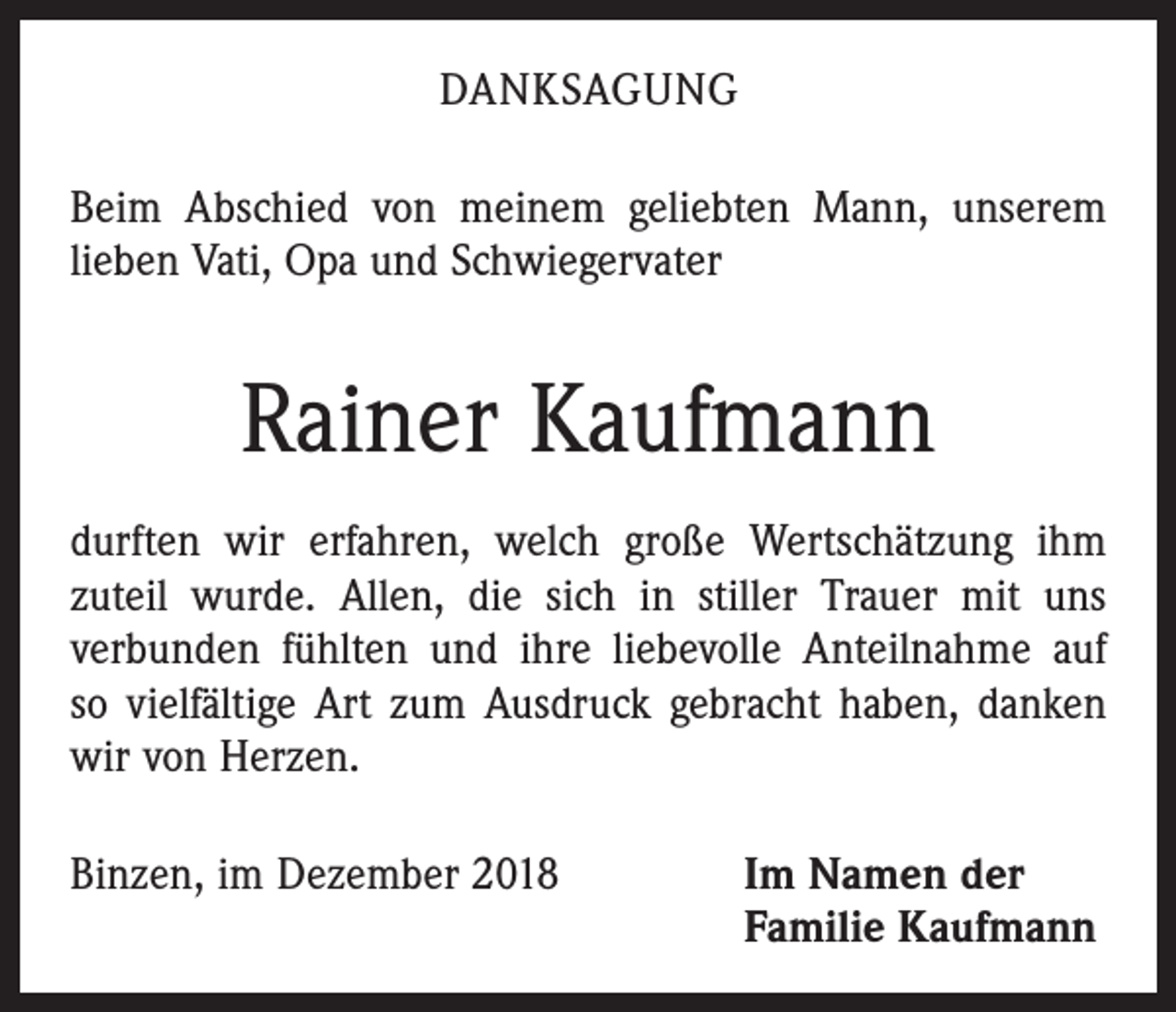 <p>DANKSAGUNG<br />Beim Abschied von meinem geliebten Mann, unserem<br />lieben Vati, Opa und Schwiegervater</p><p>Rainer Kaufmann<br />durften wir erfahren, welch große Wertschätzung ihm<br />zuteil wurde. Allen, die sich in stiller Trauer mit uns<br />­verbunden fühlten und ihre liebevolle Anteilnahme auf<br />so vielfältige Art zum Ausdruck gebracht haben, danken<br />wir von Herzen.<br />Binzen, im Dezember 2018 Im Namen der<br />Familie Kaufmann</p>