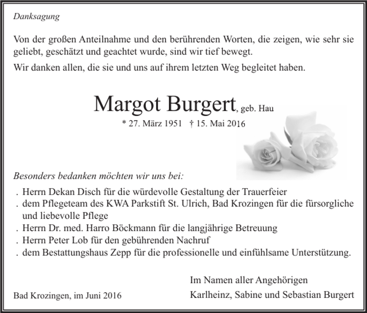 <p>Danksagung</p><p>Von der großen Anteilnahme und den berührenden Worten, die zeigen, wie sehr sie<br />geliebt, geschätzt und geachtet wurde, sind wir tief bewegt.<br />Wir danken allen, die sie und uns auf ihrem letzten Weg begleitet haben.</p><p>Margot Burgert</p><p>, geb. Hau</p><p>* 27. März 1951 † 15. Mai 2016</p><p>Besonders bedanken möchten wir uns bei:<br />. Herrn Dekan Disch für die würdevolle Gestaltung der Trauerfeier<br />. dem Pflegeteam des KWA Parkstift St. Ulrich, Bad Krozingen für die fürsorgliche<br />und liebevolle Pflege<br />. Herrn Dr. med. Harro Böckmann für die langjährige Betreuung<br />. Herrn Peter Lob für den gebührenden Nachruf<br />. dem Bestattungshaus Zepp für die professionelle und einfühlsame Unterstützung.</p><p>Bad Krozingen, im Juni 2016</p><p>Im Namen aller Angehörigen<br />Karlheinz, Sabine und Sebastian Burgert</p>
