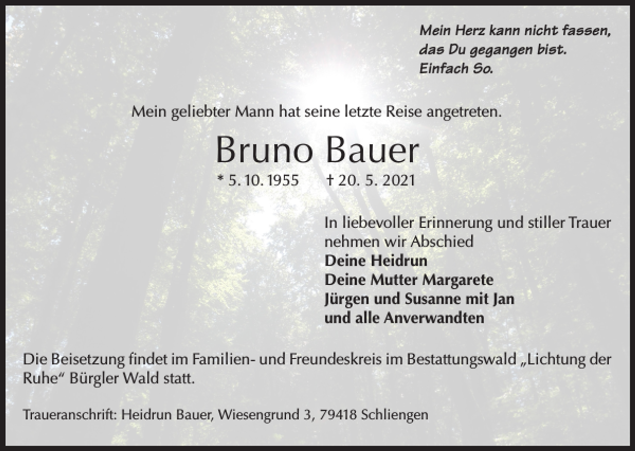 <p>Mein Herz kann nicht fassen,<br />das Du gegangen bist.<br />Einfach So.<br />Mein geliebter Mann hat seine letzte Reise angetreten.</p><p>Bruno Bauer<br />* 5. 10. 1955</p><p>† 20. 5. 2021</p><p>In liebevoller Erinnerung und stiller Trauer<br />nehmen wir Abschied<br />Deine Heidrun<br />Deine Mutter Margarete<br />Jürgen und Susanne mit Jan<br />und alle Anverwandten<br />Die Beisetzung findet im Familien- und Freundeskreis im Bestattungswald „Lichtung der<br />Ruhe“ Bürgler Wald statt.<br />Traueranschrift: Heidrun Bauer, Wiesengrund 3, 79418 Schliengen</p>