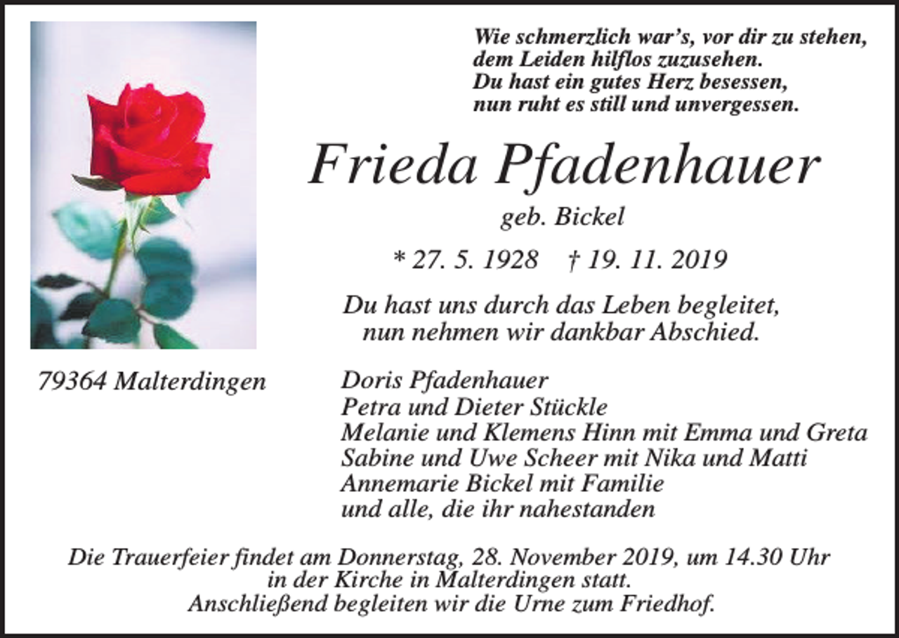 <p>Wie schmerzlich war’s, vor dir zu stehen,<br />dem Leiden hilflos zuzusehen.<br />Du hast ein gutes Herz besessen,<br />nun ruht es still und unvergessen.</p><p>Frieda Pfadenhauer<br />geb. Bickel<br />* 27. 5. 1928</p><p>† 19. 11. 2019</p><p>Du hast uns durch das Leben begleitet,<br />nun nehmen wir dankbar Abschied.<br />79364 Malterdingen</p><p>Doris Pfadenhauer<br />Petra und Dieter Stückle<br />Melanie und Klemens Hinn mit Emma und Greta<br />Sabine und Uwe Scheer mit Nika und Matti<br />Annemarie Bickel mit Familie<br />und alle, die ihr nahestanden</p><p>Die Trauerfeier findet am Donnerstag, 28. November 2019, um 14.30 Uhr<br />in der Kirche in Malterdingen statt.<br />Anschließend begleiten wir die Urne zum Friedhof.</p>