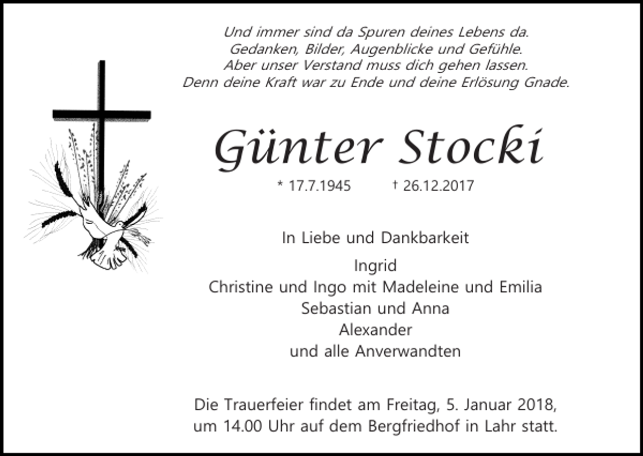 <p>Und immer sind da Spuren deines Lebens da.<br />Gedanken, Bilder, Augenblicke und Gefühle.<br />Aber unser Verstand muss dich gehen lassen.<br />Denn deine Kraft war zu Ende und deine Erlösung Gnade.</p><p>Günter Stocki<br />* 17.7.1945</p><p>† 26.12.2017</p><p>In Liebe und Dankbarkeit<br />Ingrid<br />Christine und Ingo mit Madeleine und Emilia<br />Sebastian und Anna<br />Alexander<br />und alle Anverwandten<br />Die Trauerfeier findet am Freitag, 5. Januar 2018,<br />um 14.00 Uhr auf dem Bergfriedhof in Lahr statt.</p>
