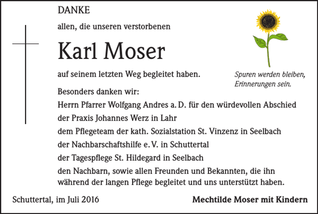 <p>Danke<br />allen, die unseren verstorbenen</p><p>Karl Moser<br />auf seinem letzten Weg begleitet haben.</p><p>Spuren werden bleiben,<br />Erinnerungen sein.</p><p>Besonders danken wir:<br />Herrn Pfarrer Wolfgang Andres a. D. für den würdevollen Abschied<br />der Praxis Johannes Werz in Lahr<br />dem Pflegeteam der kath. Sozialstation St. Vinzenz in Seelbach<br />der Nachbarschaftshilfe e. V. in Schuttertal<br />der Tagespflege St. Hildegard in Seelbach<br />den Nachbarn, sowie allen Freunden und Bekannten, die ihn<br />während der langen Pflege begleitet und uns unterstützt haben.<br />Schuttertal, im Juli 2016</p><p>Mechtilde Moser mit Kindern</p>