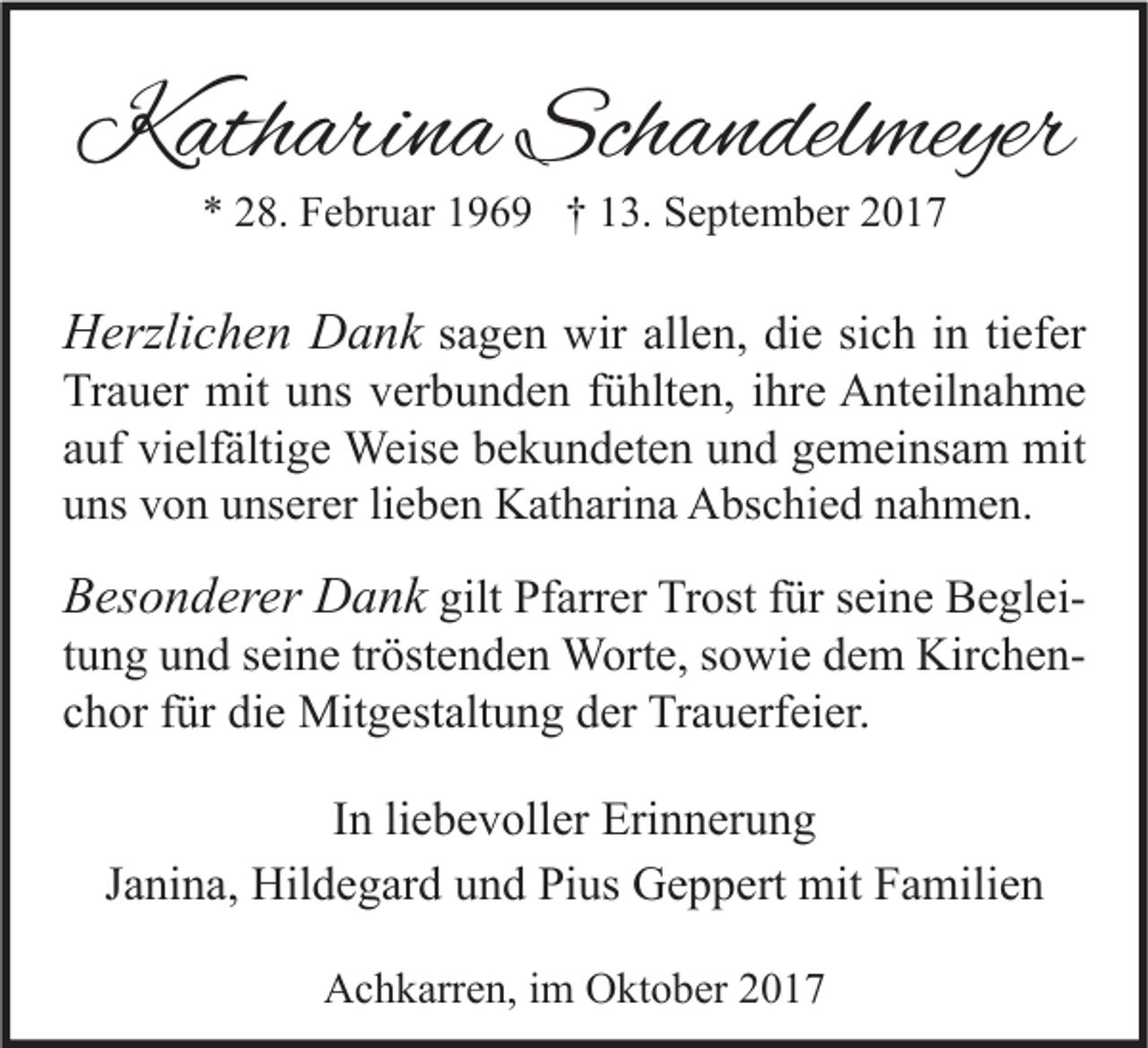 <p>KKatharina<br />ath ari n a Sch<br />Schandelmeyer<br />a n del meyer<br />** 228.<br />8. Februar<br />F e br u ar 1196 6 9 †† 113.<br />3. September<br />S e pt e m b er 22</p><p>HHerzlichen<br />erzli c h e n DDank<br />a n k ssagen<br />a g e n wir<br />wir allen,<br />all e n, die<br />di e si<br />sich<br />c h iinn titiefer<br />ef er</p><p>Tr a u er mit<br />mit uuns<br />ns vverbunden<br />er b u n d e n ffühlten,<br />ü hlt e n, i ihre<br />hr e Anteilnahme<br />A nt eil n a h m e<br />Trauer<br />a uf vielfältige<br />vi elf älti g e Weise<br />Weis e bekundeten<br />b e k u n d et e n und<br />u n d gemeinsam<br />g e m ei ns a m mit<br />mit<br />auf<br />uuns<br />ns vvon<br />o n uunserer<br />ns er er lilieben<br />e b e n Katharina<br />K at h ari n a Abschied<br />A bs c hi e d nnahmen.<br />a h m e n.</p><p>BBesonderer<br />es o n d er er Dank<br />D a n k gilt<br />gilt Pfarrer<br />Pf arr er Trost<br />Tr ost für<br />f ür seine<br />s ei n e BegleiB e gl eit u n g und<br />u n d seine<br />s ei n e tr<br />öst e n d e n Worte,<br />W ort e, sowie<br />s o wi e dem<br />d e m KirchenKir c h e ntung<br />tröstenden<br />chor<br />c h or ffür<br />ür die<br />di e Mitgestaltung<br />Mit g est alt u n g der<br />d er Trauerfeier.<br />Tr a u erf ei er.<br />I n li<br />In<br />liebevoller<br />e b e v oll er Erinnerung<br />Eri n n er u n g<br />Janina,<br />J a ni n a, Hildegard<br />Hil d e g ar d und<br />u n d Pius<br />Pi us Geppert<br />G e p p ert mit<br />mit Familien<br />F a mili e n<br />AAchkarren,<br />c h k arr e n, i im<br />m OOktober<br />kt o b er 22</p>