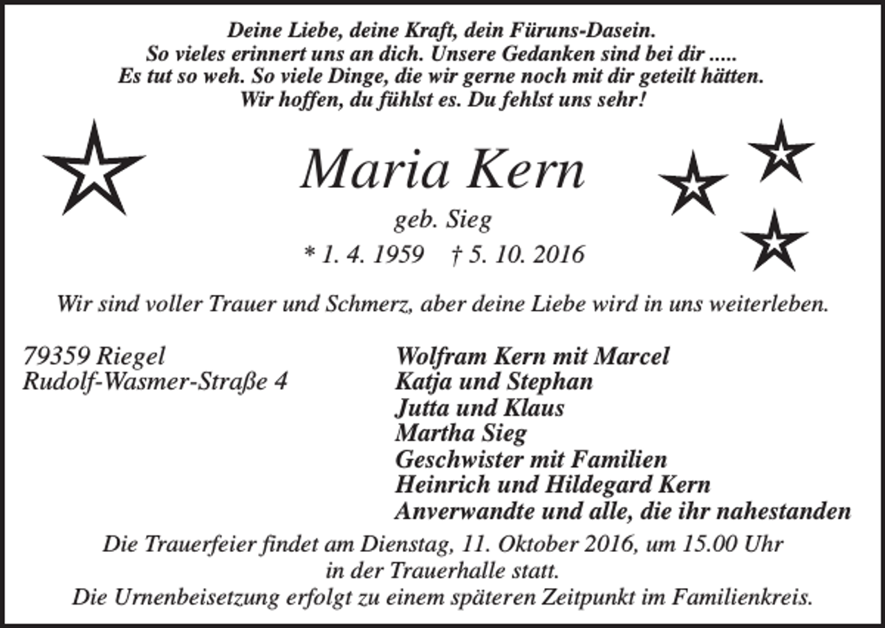 <p>Deine Liebe, deine Kraft, dein Füruns-Dasein.<br />So vieles erinnert uns an dich. Unsere Gedanken sind bei dir .....<br />Es tut so weh. So viele Dinge, die wir gerne noch mit dir geteilt hätten.<br />Wir hoffen, du fühlst es. Du fehlst uns sehr!</p><p>Maria Kern<br />geb. Sieg<br />* 1. 4. 1959 † 5. 10. 2016<br />Wir sind voller Trauer und Schmerz, aber deine Liebe wird in uns weiterleben.</p><p>79359 Riegel<br />Rudolf-Wasmer-Straße 4</p><p>Wolfram Kern mit Marcel<br />Katja und Stephan<br />Jutta und Klaus<br />Martha Sieg<br />Geschwister mit Familien<br />Heinrich und Hildegard Kern<br />Anverwandte und alle, die ihr nahestanden<br />Die Trauerfeier findet am Dienstag, 11. Oktober 2016, um 15.00 Uhr<br />in der Trauerhalle statt.<br />Die Urnenbeisetzung erfolgt zu einem späteren Zeitpunkt im Familienkreis.</p>