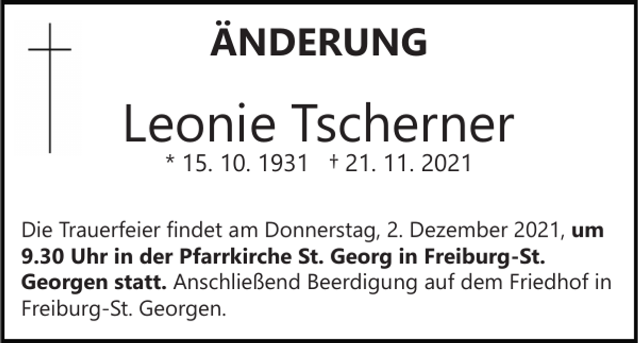 <p>ÄNDERUNG</p><p>Leonie Tscherner<br />* 15. 10. 1931 † 21. 11. 2021</p><p>Die Trauerfeier findet am Donnerstag, 2. Dezember 2021, um<br />9.30 Uhr in der Pfarrkirche St. Georg in Freiburg-St.<br />Georgen statt. Anschließend Beerdigung auf dem Friedhof in<br />Freiburg-St. Georgen.</p>