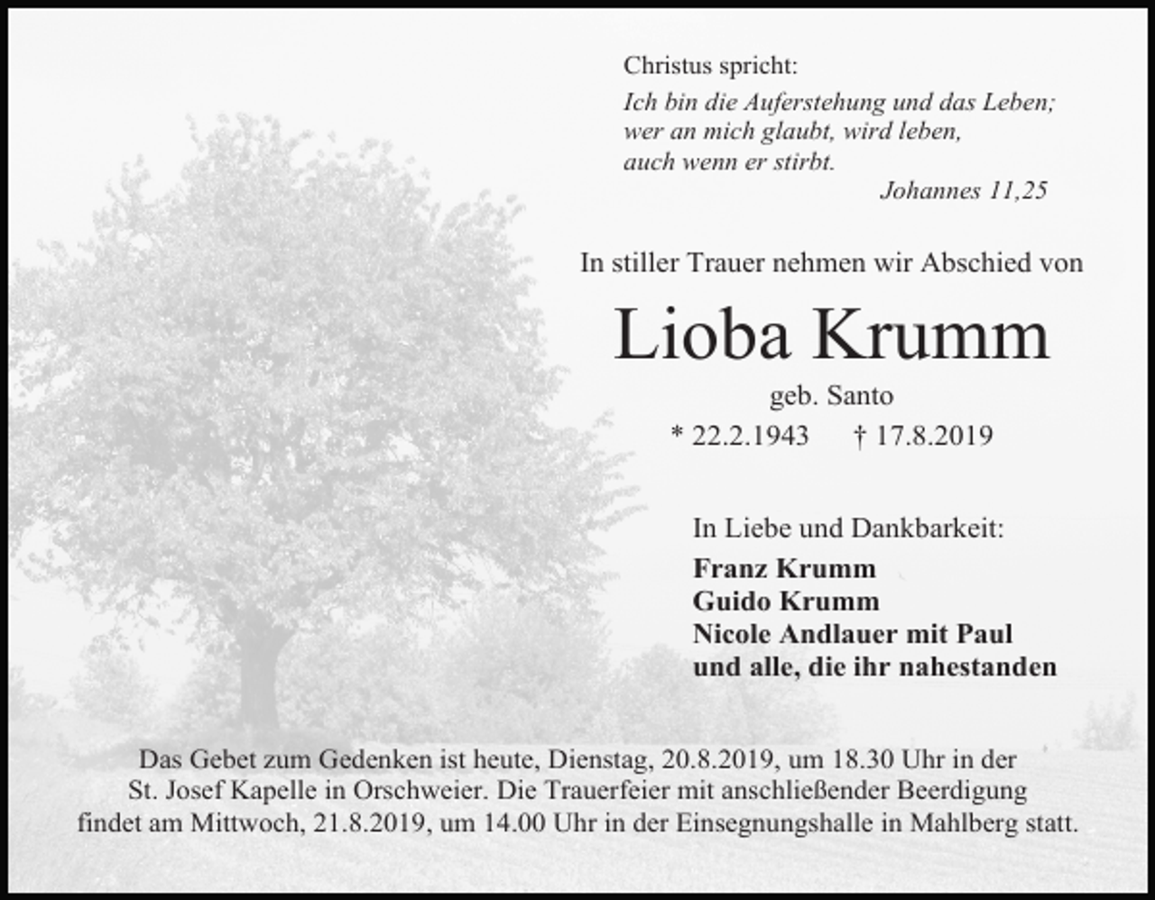 <p>Christus spricht:<br />Ich bin die Auferstehung und das Leben;<br />wer an mich glaubt, wird leben,<br />auch wenn er stirbt.<br />Johannes 11,25</p><p>In stiller Trauer nehmen wir Abschied von</p><p>Lioba Krumm<br />geb. Santo<br />* 22.2.1943 † 17.8.2019<br />In Liebe und Dankbarkeit:<br />Franz Krumm<br />Guido Krumm<br />Nicole Andlauer mit Paul<br />und alle, die ihr nahestanden<br />Das Gebet zum Gedenken ist heute, Dienstag, 20.8.2019, um 18.30 Uhr in der<br />St. Josef Kapelle in Orschweier. Die Trauerfeier mit anschließender Beerdigung<br />findet am Mittwoch, 21.8.2019, um 14.00 Uhr in der Einsegnungshalle in Mahlberg statt.</p>