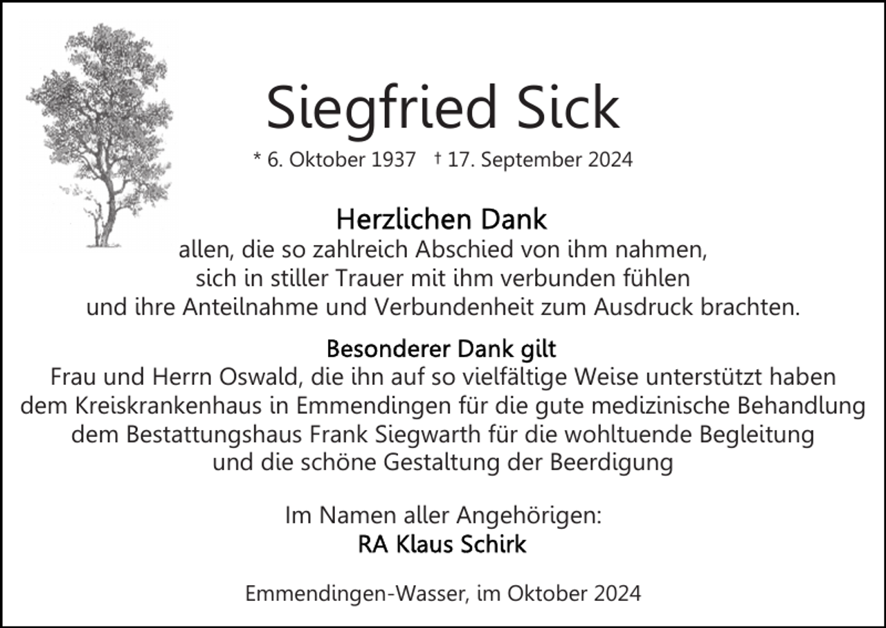 <p>Siegfried Sick<br />* 6. Oktober 1937 † 17. September 2024</p>
<p>allen, die so zahlreich Abschied von ihm nahmen,<br />sich in stiller Trauer mit ihm verbunden fühlen<br />und ihre Anteilnahme und Verbundenheit zum Ausdruck brachten.<br />Frau und Herrn Oswald, die ihn auf so vielfältige Weise unterstützt haben<br />dem Kreiskrankenhaus in Emmendingen für die gute medizinische Behandlung<br />dem Bestattungshaus Frank Siegwarth für die wohltuende Begleitung<br />und die schöne Gestaltung der Beerdigung<br />Im Namen aller Angehörigen:<br />Emmendingen-Wasser, im Oktober 2024</p>