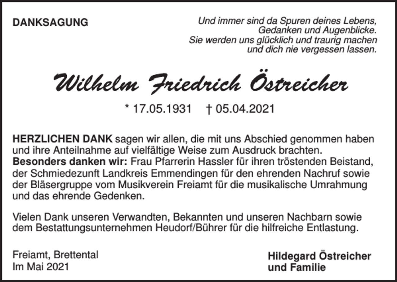 <p>DANKSAGUNG</p><p>Und immer sind da Spuren deines Lebens,<br />Gedanken und Augenblicke.<br />Sie werden uns glücklich und traurig machen<br />und dich nie vergessen lassen.</p><p>* 17.05.1931</p><p>† 05.04.2021</p><p>HERZLICHEN DANK sagen wir allen, die mit uns Abschied genommen haben<br />und ihre Anteilnahme auf vielfältige Weise zum Ausdruck brachten.<br />Besonders danken wir: Frau Pfarrerin Hassler für ihren tröstenden Beistand,<br />der Schmiedezunft Landkreis Emmendingen für den ehrenden Nachruf sowie<br />der Bläsergruppe vom Musikverein Freiamt für die musikalische Umrahmung<br />und das ehrende Gedenken.<br />Vielen Dank unseren Verwandten, Bekannten und unseren Nachbarn sowie<br />dem Bestattungsunternehmen Heudorf/Bührer für die hilfreiche Entlastung.<br />Freiamt, Brettental<br />Im Mai 2021</p><p>Hildegard Östreicher<br />und Familie</p>