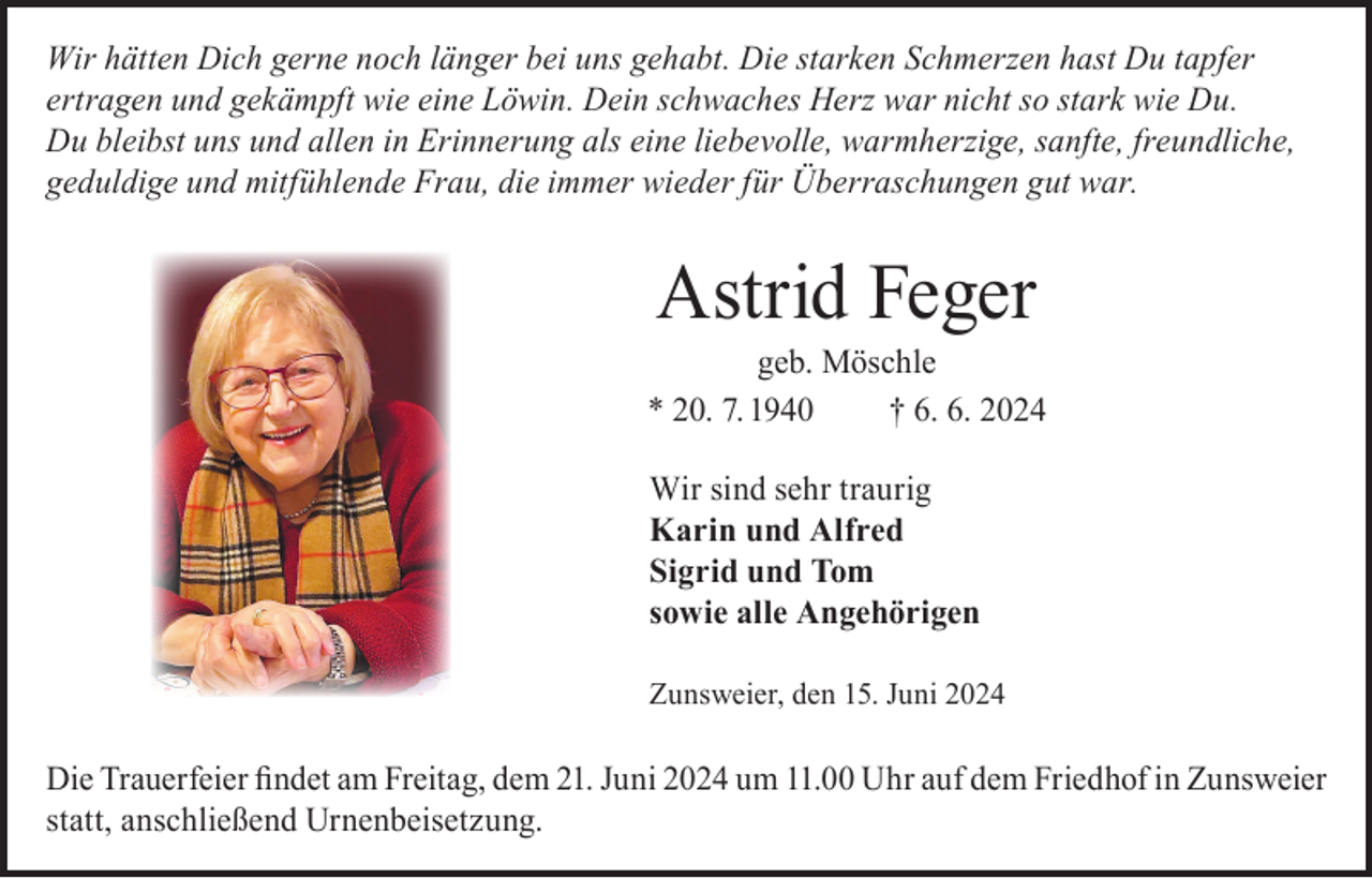 <p>Wir hätten Dich gerne noch länger bei uns gehabt. Die starken Schmerzen hast Du tapfer<br />ertragen und gekämpft wie eine Löwin. Dein schwaches Herz war nicht so stark wie Du.<br />Du bleibst uns und allen in Erinnerung als eine liebevolle, warmherzige, sanfte, freundliche,<br />geduldige und mitfühlende Frau, die immer wieder für Überraschungen gut war.</p><p>Astrid Feger</p><p>geb. Möschle<br />* 20. 7. 1940<br />† 6. 6. 2024<br />Wir sind sehr traurig<br />Karin und Alfred<br />Sigrid und Tom<br />sowie alle Angehörigen<br />Zunsweier, den 15. Juni 2024</p><p>Die Trauerfeier findet am Freitag, dem 21. Juni 2024 um 11.00 Uhr auf dem Friedhof in Zunsweier<br />statt, anschließend Urnenbeisetzung.</p>