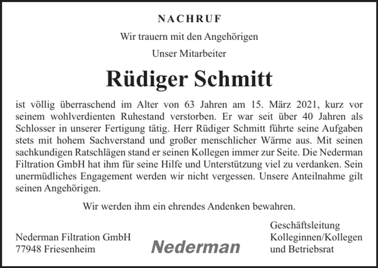 <p>NACHRUF<br />Wir trauern mit den Angehörigen<br />Unser Mitarbeiter</p><p>Rüdiger Schmitt<br />ist völlig überraschend im Alter von 63 Jahren am 15. März 2021, kurz vor<br />seinem wohlverdienten Ruhestand verstorben. Er war seit über 40 Jahren als<br />Schlosser in unserer Fertigung tätig. Herr Rüdiger Schmitt führte seine Auf­gaben<br />stets mit hohem Sachverstand und großer menschlicher Wärme aus. Mit seinen<br />sachkundigen ­Ratschlägen stand er seinen Kollegen immer zur Seite. Die Nederman<br />Filtration GmbH hat ihm für seine Hilfe und Unterstützung viel zu verdanken. Sein<br />unermüdliches Engagement werden wir nicht vergessen. Unsere Anteilnahme gilt<br />seinen Angehörigen.<br />Wir werden ihm ein ehrendes Andenken bewahren.<br />Geschäftsleitung<br />Nederman Filtration GmbH<br />Kolleginnen/Kollegen<br />77948 Friesenheim<br />und Betriebsrat</p><p>Nederman</p>