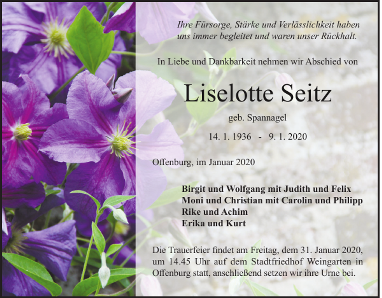 <p>Ihre Fürsorge, Stärke und Verlässlichkeit haben<br />uns immer begleitet und waren unser Rückhalt.<br />In Liebe und Dankbarkeit nehmen wir Abschied von</p><p>Liselotte Seitz<br />geb. Spannagel<br />14. 1. 1936 - 9. 1. 2020<br />Offenburg, im Januar 2020<br />Birgit und Wolfgang mit Judith und Felix<br />Moni und Christian mit Carolin und Philipp<br />Rike und Achim<br />Erika und Kurt<br />Die Trauerfeier findet am Freitag, dem 31. Januar 2020,<br />um 14.45 Uhr auf dem Stadtfriedhof Weingarten in<br />Offenburg statt, anschließend setzen wir ihre Urne bei.</p>