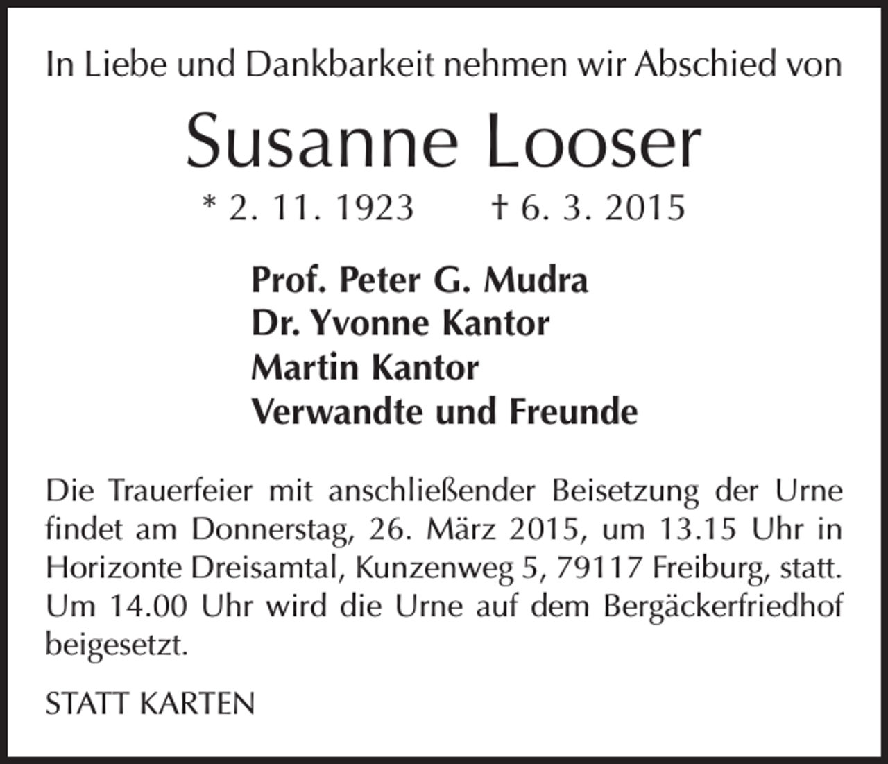 <p>In Liebe und Dankbarkeit nehmen wir Abschied von</p><p>Susanne Looser<br />* 2. 11. 1923 † 6. 3. 2015<br />Prof. Peter G. Mudra<br />Dr. Yvonne Kantor<br />Martin Kantor<br />Verwandte und Freunde<br />Die Trauerfeier mit anschließender Beisetzung der Urne<br />findet am Donnerstag, 26. März 2015, um 13.15 Uhr in<br />Horizonte Dreisamtal, Kunzenweg 5, 79117 Freiburg, statt.<br />Um 14.00 Uhr wird die Urne auf dem B<br />­ ergäckerfriedhof<br />beigesetzt.<br />STATT KARTEN</p>