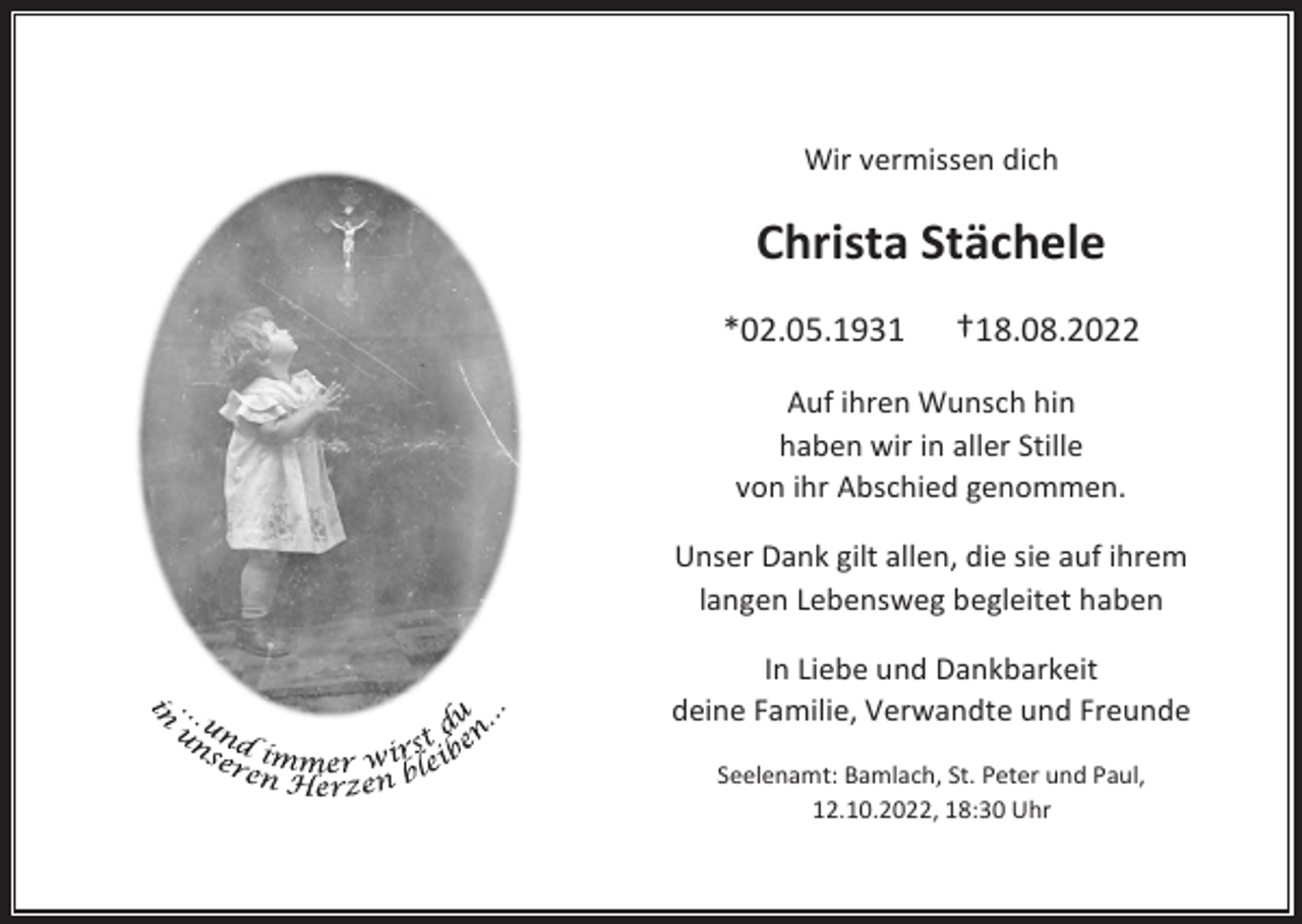 <p>Wir vermissen dich</p><p>Christa Stächele<br />*02.05.1931</p><p>†18.08.2022</p><p>Auf ihren Wunsch hin<br />haben wir in aller Stille<br />von ihr Abschied genommen.<br />Unser Dank gilt allen, die sie auf ihrem<br />langen Lebensweg begleitet haben<br />In Liebe und Dankbarkeit<br />deine Familie, Verwandte und Freunde<br />Seelenamt: Bamlach, St. Peter und Paul,<br />12.10.2022, 18:30 Uhr</p>