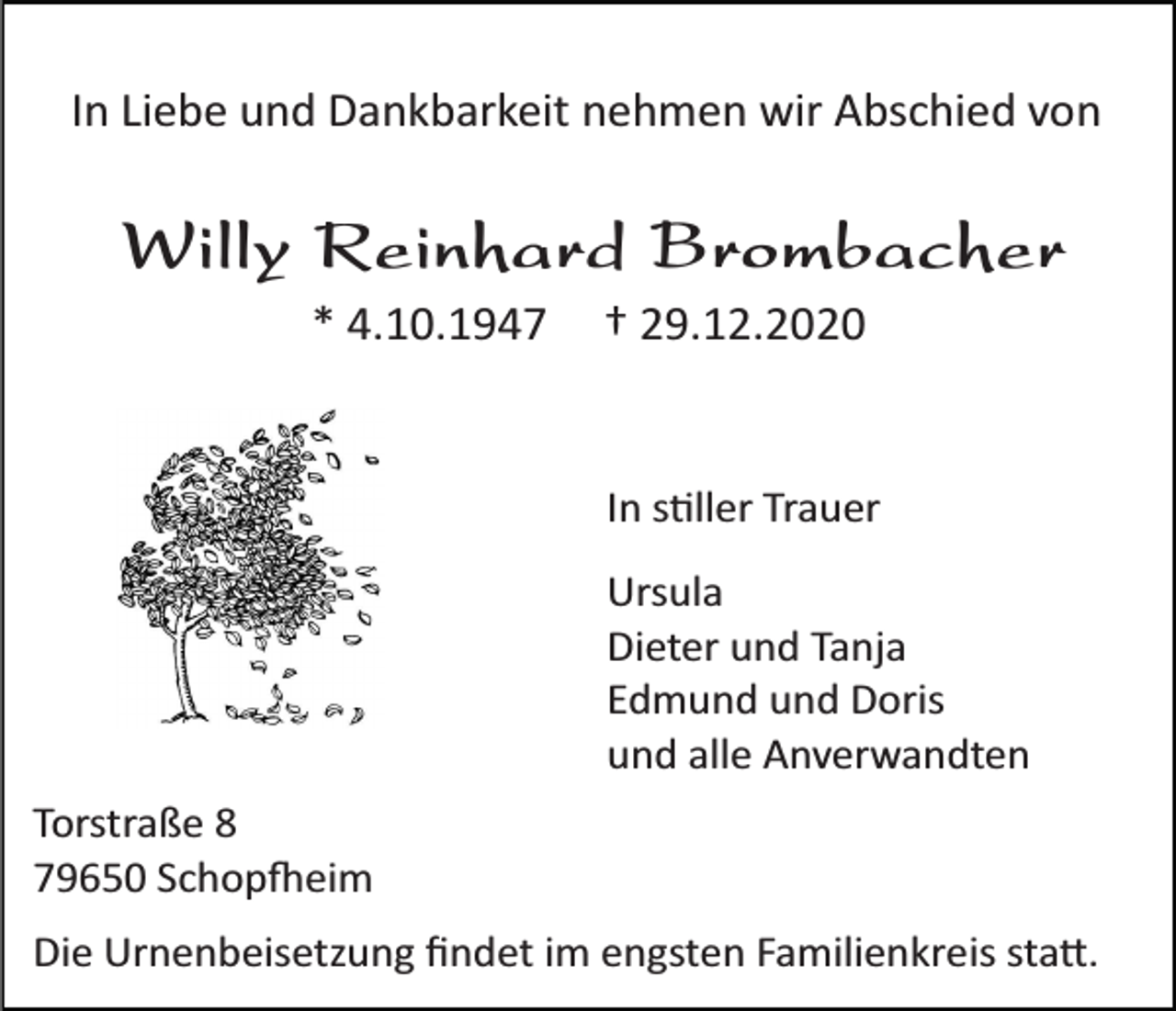 <p>In Liebe und Dankbarkeit nehmen wir Abschied von</p><p>Willy Reinhard Brombacher<br />* 4.10.1947</p><p>† 29.12.2020</p><p>In stiller Trauer<br />Ursula<br />Dieter und Tanja<br />Edmund und Doris<br />und alle Anverwandten<br />Torstraße 8<br />79650 Schopfheim<br />Die Urnenbeisetzung ﬁndet im engsten Familienkreis statt.</p>