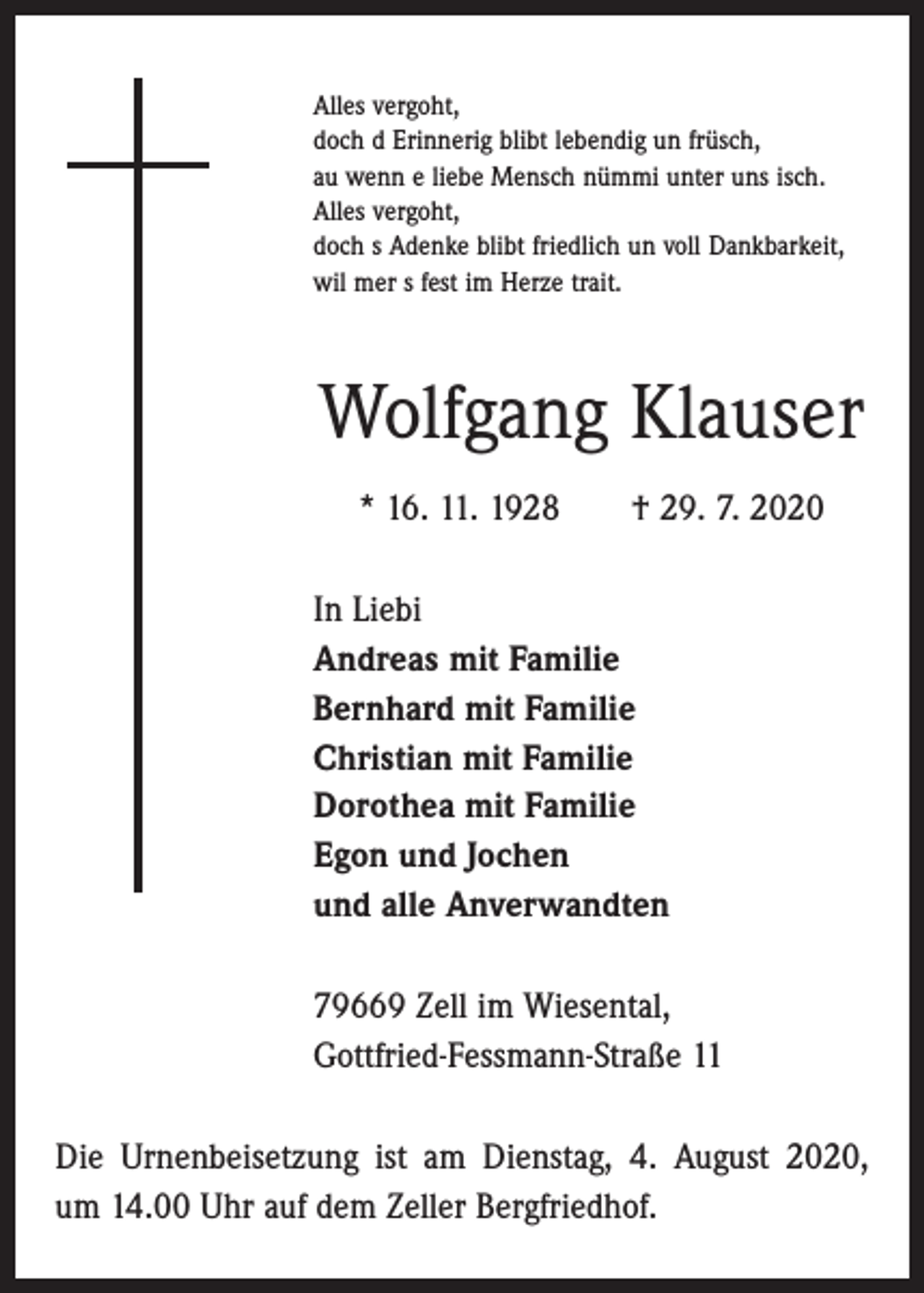 <p>Alles vergoht,<br />doch d Erinnerig blibt lebendig un früsch,<br />au wenn e liebe Mensch nümmi unter uns isch.<br />Alles vergoht,<br />doch s Adenke blibt friedlich un voll Dankbarkeit,<br />wil mer s fest im Herze trait.</p><p>Wolfgang Klauser<br />* 16. 11. 1928 † 29. 7. 2020<br />In Liebi<br />Andreas mit Familie<br />Bernhard mit Familie<br />Christian mit Familie<br />Dorothea mit Familie<br />Egon und Jochen<br />und alle Anverwandten<br />79669 Zell im Wiesental,<br />Gottfried-Fessmann-Straße 11<br />Die Urnenbeisetzung ist am Dienstag, 4. August 2020,<br />um 14.00 Uhr auf dem Zeller Bergfriedhof.</p>