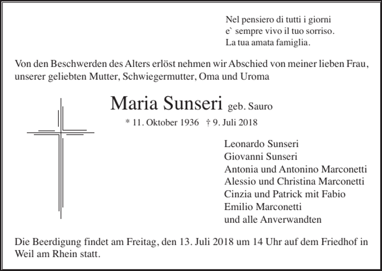 <p>Nel pensiero di tutti i giorni<br />e` sempre vivo il tuo sorriso.<br />La tua amata famiglia.</p><p>Von den Beschwerden des Alters erlöst nehmen wir Abschied von meiner lieben Frau,<br />unserer geliebten Mutter, Schwiegermutter, Oma und Uroma</p><p>Maria Sunseri geb. Sauro<br />* 11. Oktober 1936 † 9. Juli 2018</p><p>Leonardo Sunseri<br />Giovanni Sunseri<br />Antonia und Antonino Marconetti<br />Alessio und Christina Marconetti<br />Cinzia und Patrick mit Fabio<br />Emilio Marconetti<br />und alle Anverwandten<br />Die Beerdigung findet am Freitag, den 13. Juli 2018 um 14 Uhr auf dem Friedhof in<br />Weil am Rhein statt.</p>