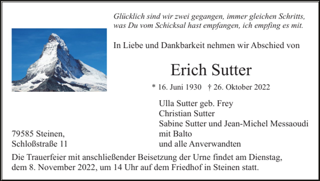 <p>Glücklich sind wir zwei gegangen, immer gleichen Schritts,<br />was Du vom Schicksal hast empfangen, ich empfing es mit.</p><p>In Liebe und Dankbarkeit nehmen wir Abschied von</p><p>Erich Sutter<br />* 16. Juni 1930 † 26. Oktober 2022</p><p>Ulla Sutter geb. Frey<br />Christian Sutter<br />Sabine Sutter und Jean-Michel Messaoudi<br />79585 Steinen,<br />mit Balto<br />Schloßstraße 11<br />und alle Anverwandten<br />Die Trauerfeier mit anschließender Beisetzung der Urne findet am Dienstag,<br />dem 8. November 2022, um 14 Uhr auf dem Friedhof in Steinen statt.</p>