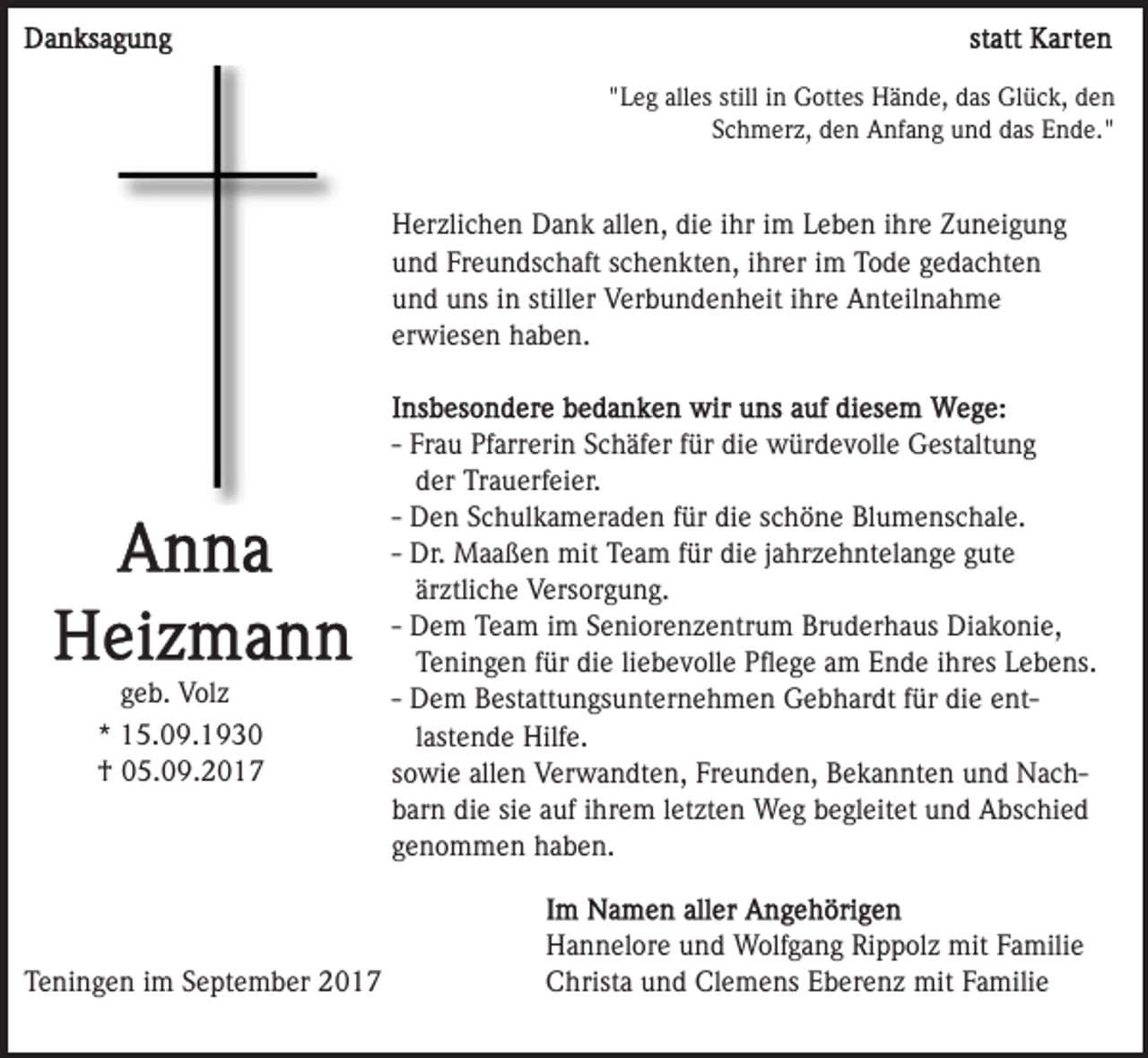 <p>""Leg<br />L e g all<br />es still<br />G ott es HHände,<br />ä n d e, ddas<br />as Gl<br />ü c k, dden<br />en<br />alles<br />still iinn Gottes<br />Glück,<br />S c h m er z, den<br />d e n Anfang<br />A nf a n g und<br />u n d ddas<br />as Ende."<br />E n d e. "<br />Schmerz,</p><p>allen,<br />HHerzlichen<br />er zli c h e n DDank<br />a n k all<br />e n, ddie<br />i e iihr<br />hr iimm Leben<br />L e b e n iihre<br />hr e Zuneigung<br />Z u nei g u n g<br />uund<br />n d Fr<br />e u n ds c h aft sschenkten,<br />c h e n k t e n, iihrer<br />hr er iimm Tode<br />T o d e gedachten<br />g e d a cht e n<br />Freundschaft<br />stiller<br />uund<br />n d uuns<br />ns iin<br />n still<br />er Verbundenheit<br />V er b u n d e n h eit iihre<br />hr e Anteilnahme<br />A nt eil n a h m e<br />erwiesen<br />er wi es e n haben.<br />h a b e n.</p><p>ggeb.<br />e b. Volz<br />V ol z<br />** 15.09.1930<br />1 5. 0 9. 1 9 3 0<br />†† 005.09.2017<br />5. 0 9. 2 0 1 7</p><p>TTeningen<br />e ni n g e n iim<br />m SSeptember<br />e pt e m b er</p><p>-- Frau<br />Fr a u Pfarrerin<br />Pf arr eri n Schäfer<br />S c h äf er ffür<br />ür die<br />di e würdevolle<br />w ür d e v oll e Gestaltung<br />G est alt u n g<br />der<br />d er Trauerfeier.<br />Tr a u erf ei er.<br />-- Den<br />D e n Schulkameraden<br />S c h ul k a m er a d e n für<br />e sschöne<br />c h ö n e Blumenschale.<br />Bl u m e ns c h al e.<br />für di<br />die<br />für di<br />die<br />-- Dr.<br />Dr. Maaßen<br />M a a ß e n mit<br />mit Team<br />T e a m für<br />e jjahrzehntelange<br />a hr z e h nt el a n g e ggute<br />ut e<br />ärztliche<br />är<br />ztli c h e Versorgung.<br />V ers or g u n g.<br />D e m Team<br />T e a m iimm Seniorenzentrum<br />S e ni or e nz e ntr u m Bruderhaus<br />Br u d er h a us Diakonie,<br />Di a k o ni e,<br />-- Dem<br />Teningen<br />die<br />T e ni n g e n ffür<br />ür di<br />e liliebevolle<br />e b e v o ll e Pﬂege<br />P ﬂ e g e am<br />a m Ende<br />E n d e ihres<br />i hr es Lebens.<br />L e b e ns.<br />-- Dem<br />D e m Bestattungsunternehmen<br />B est att u n gs u nt er ne h m e n Gebhardt<br />G e b h ar dt ffür<br />ür die<br />di e ente ntlastende<br />l ast e n d e Hilfe.<br />Hilf e.<br />sowie<br />s o wi e allen<br />all e n Verwandten,<br />V er w a n dt e n , Freunden,<br />Fr e u n d e n, Bekannten<br />B e k a n nt e n und<br />un d NachN a c hbarn<br />die<br />b ar n di<br />e sisie<br />e aauf<br />uf iihrem<br />hr e m lletzten<br />e t zt e n Weg<br />W e g begleitet<br />b e gl eit et und<br />u n d Abschied<br />A bs c hi e d<br />genommen<br />g e n o m m e n haben.<br />h a b e n.<br />H a n n el or e uund<br />Hannelore<br />n d Wolfgang<br />W olf g a n g Rippolz<br />Ri p p ol z mit<br />mit Familie<br />F a mili e<br />CChrista<br />hrist a uund<br />n d Cl<br />e m e ns EEberenz<br />b er e n z mit<br />mit Familie<br />F a mili e<br />Clemens</p>