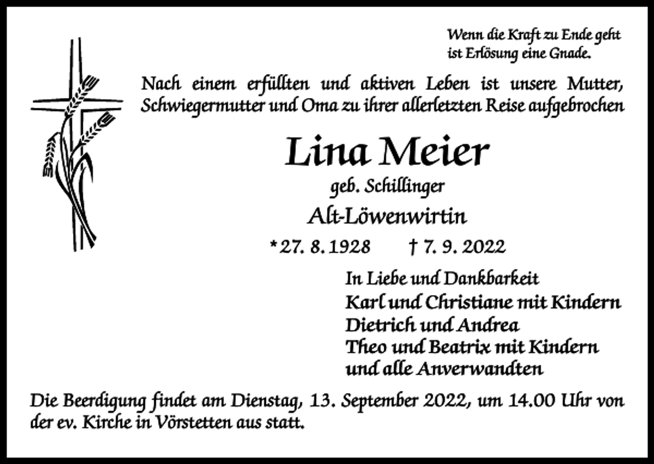 <p>Wenn die Kraft zu Ende geht<br />ist Erlösung eine Gnade.</p><p>Nach einem erfüllten und aktiven Leben ist unsere Mutter,<br />­Schwiegermutter und Oma zu ihrer allerletzten Reise aufgebrochen</p><p>Lina Meier<br />geb. Schillinger</p><p>Alt-Löwenwirtin<br />* 27. 8. 1928 † 7. 9. 2022<br />In Liebe und Dankbarkeit<br />Karl und Christiane mit Kindern<br />Dietrich und Andrea<br />Theo und Beatrix mit Kindern<br />und alle Anverwandten<br />Die Beerdigung findet am Dienstag, 13. September 2022, um 14.00 Uhr von<br />der ev. Kirche in Vörstetten aus statt.</p>