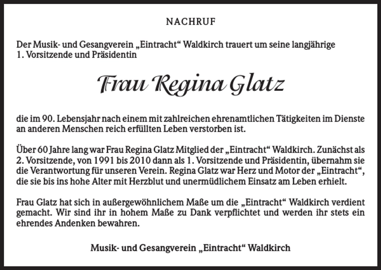 <p>NA CHRUF<br />Der Musik- und Gesangverein „Eintracht“ Waldkirch trauert um seine langjährige<br />1. Vorsitzende und Präsidentin</p><p>Frau Regina Glatz<br />die im 90. Lebensjahr nach einem mit zahlreichen ehrenamtlichen Tätigkeiten im Dienste<br />an anderen Menschen reich erfüllten Leben verstorben ist.<br />Über 60 Jahre lang war Frau Regina Glatz Mitglied der „Eintracht“ Waldkirch. Zunächst als<br />2. Vorsitzende, von 1991 bis 2010 dann als 1. Vorsitzende und Präsidentin, übernahm sie<br />die Verantwortung für unseren Verein. Regina Glatz war Herz und Motor der „Eintracht“,<br />die sie bis ins hohe Alter mit Herzblut und unermüdlichem Einsatz am Leben erhielt.<br />Frau Glatz hat sich in außergewöhnlichem Maße um die „Eintracht“ Waldkirch verdient<br />gemacht. Wir sind ihr in hohem Maße zu Dank verpflichtet und werden ihr stets ein<br />ehrendes Andenken bewahren.<br />Musik- und Gesangverein „Eintracht“ Waldkirch</p>