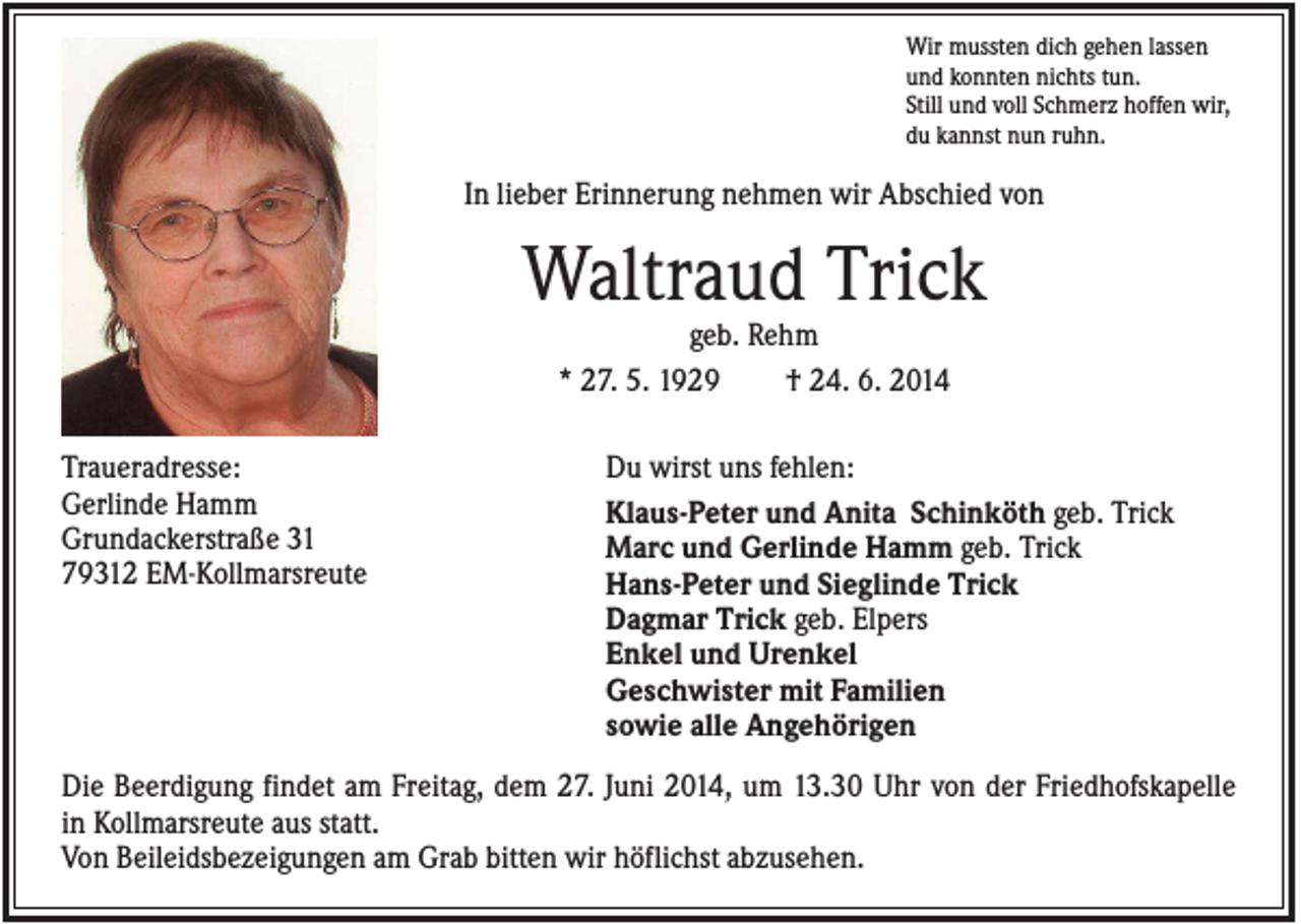 <p>Wir mussten dich gehen lassen<br />und konnten nichts tun.<br />Still und voll Schmerz hoffen wir,<br />du kannst nun ruhn.</p><p>In lieber Erinnerung nehmen wir Abschied von</p><p>Waltraud Trick<br />geb. Rehm<br />* 27. 5. 1929<br />† 24. 6. 2014<br />Traueradresse:<br />Gerlinde Hamm<br />Grundackerstraße 31<br />79312 EM-Kollmarsreute</p><p>Du wirst uns fehlen:<br />Klaus-Peter und Anita Schinköth geb. Trick<br />Marc und Gerlinde Hamm geb. Trick<br />Hans-Peter und Sieglinde Trick<br />Dagmar Trick geb. Elpers<br />Enkel und Urenkel<br />Geschwister mit Familien<br />sowie alle Angehörigen</p><p>Die Beerdigung findet am Freitag, dem 27. Juni 2014, um 13.30 Uhr von der Friedhofskapelle<br />in Kollmarsreute aus statt.<br />Von Beileidsbezeigungen am Grab bitten wir höflichst abzusehen.</p>