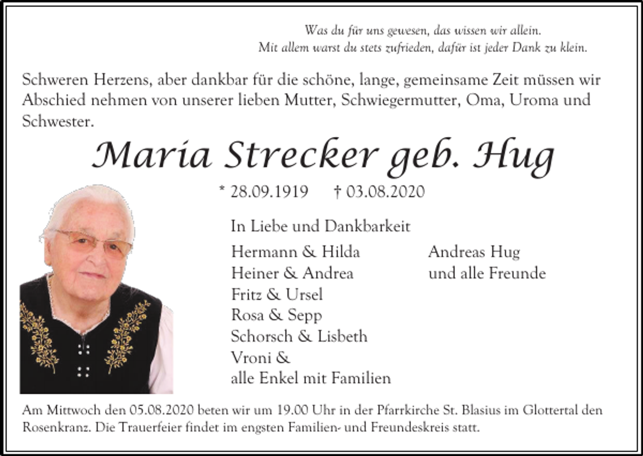 <p>Was du für uns gewesen, das wissen wir allein.<br />Mit allem warst du stets zufrieden, dafür ist jeder Dank zu klein.</p><p>Schweren Herzens, aber dankbar für die schöne, lange, gemeinsame Zeit müssen wir<br />Abschied nehmen von unserer lieben Mutter, Schwiegermutter, Oma, Uroma und<br />Schwester.</p><p>Maria Strecker geb. Hug<br />* 28.09.1919</p><p>† 03.08.2020</p><p>In Liebe und Dankbarkeit<br />Hermann &amp; Hilda<br />Heiner &amp; Andrea<br />Fritz &amp; Ursel<br />Rosa &amp; Sepp<br />Schorsch &amp; Lisbeth<br />Vroni &amp;<br />alle Enkel mit Familien</p><p>Andreas Hug<br />und alle Freunde</p><p>Am Mittwoch den 05.08.2020 beten wir um 19.00 Uhr in der Pfarrkirche St. Blasius im Glottertal den<br />Rosenkranz. Die Trauerfeier findet im engsten Familien- und Freundeskreis statt.</p>