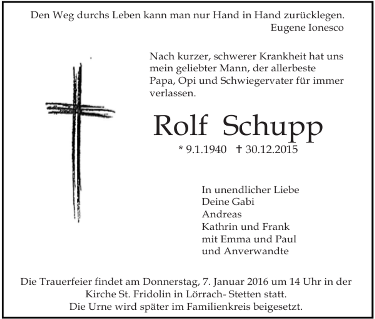 <p>Den Weg durchs Leben kann man nur Hand in Hand zurücklegen.<br />Eugene Ionesco<br />Nach kurzer, schwerer Krankheit hat uns<br />mein geliebter Mann, der allerbeste<br />Papa, Opi und Schwiegervater für immer<br />verlassen.</p><p>Rolf Schupp<br />* 9.1.1940 ! 30.12.2015</p><p>In unendlicher Liebe<br />Deine Gabi<br />Andreas<br />Kathrin und Frank<br />mit Emma und Paul<br />und Anverwandte<br />Die Trauerfeier findet am Donnerstag, 7. Januar 2016 um 14 Uhr in der<br />Kirche St. Fridolin in Lörrach- Stetten statt.<br />Die Urne wird später im Familienkreis beigesetzt.</p>