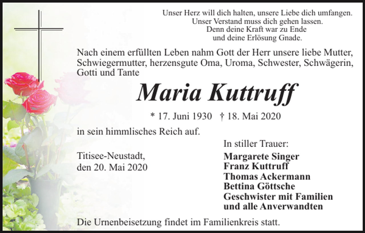 <p>Unser Herz will dich halten, unsere Liebe dich umfangen.<br />Unser Verstand muss dich gehen lassen.<br />Denn deine Kraft war zu Ende<br />und deine Erlösung Gnade.</p><p>Nach einem erfüllten Leben nahm Gott der Herr unsere liebe Mutter,<br />Schwiegermutter, herzensgute Oma, Uroma, Schwester, Schwägerin,<br />Gotti und Tante</p><p>Maria Kuttruff<br />* 17. Juni 1930 † 18. Mai 2020</p><p>in sein himmlisches Reich auf.<br />Titisee-Neustadt,<br />den 20. Mai 2020</p><p>In stiller Trauer:<br />Margarete Singer<br />Franz Kuttruff<br />Thomas Ackermann<br />Bettina Göttsche<br />Geschwister mit Familien<br />und alle Anverwandten</p><p>Die Urnenbeisetzung findet im Familienkreis statt.</p>