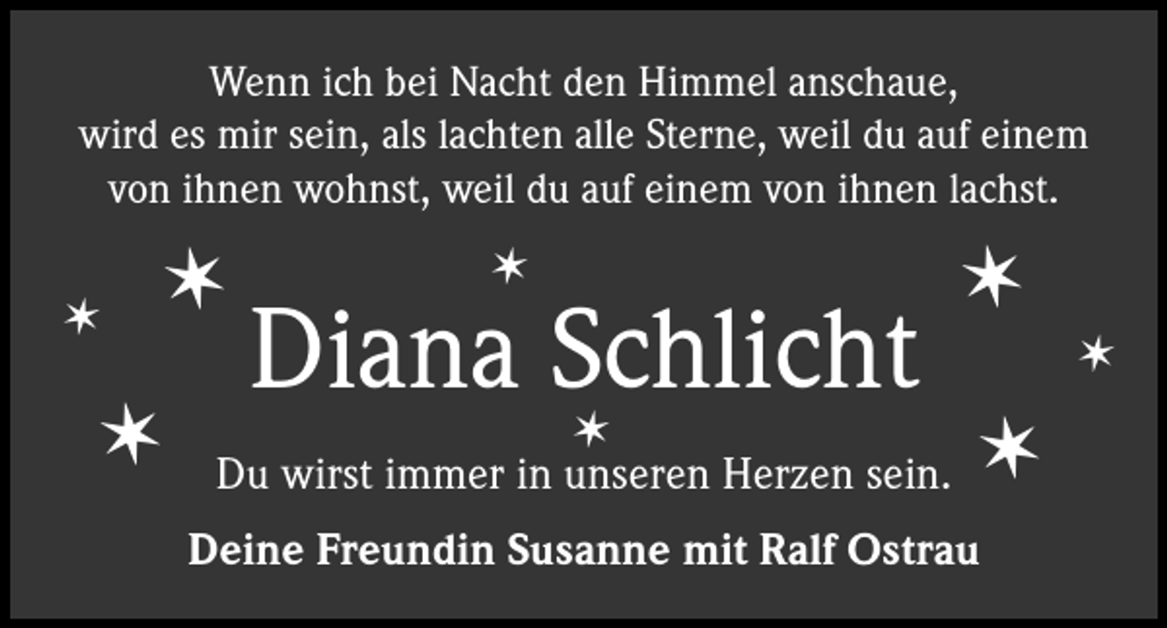 <p>Wenn ich bei Nacht den Himmel anschaue,<br />wird es mir sein, als lachten alle Sterne, weil du auf einem<br />von ihnen wohnst, weil du auf einem von ihnen lachst.</p><p>✶</p><p>✶</p><p>✶</p><p>✶</p><p>Diana Schlicht<br />✶</p><p>✶</p><p>Du wirst immer in unseren Herzen sein.<br />Deine Freundin Susanne mit Ralf Ostrau</p><p>✶</p><p>✶</p>