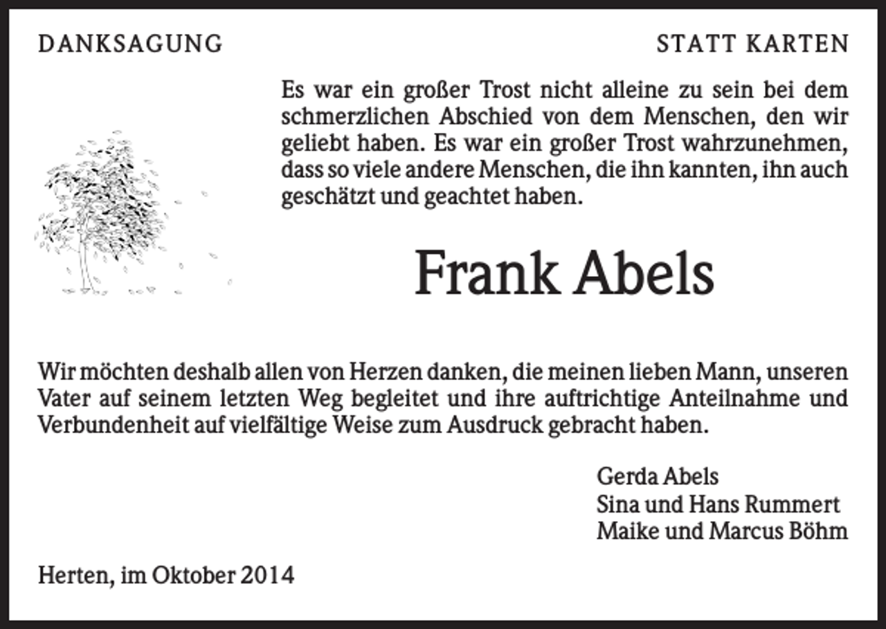 <p>D AN KS AG U N G</p><p>S TATT KARTEN<br />Es war ein großer Trost nicht alleine zu sein bei dem<br />schmerzlichen Abschied von dem Menschen, den wir<br />geliebt haben. Es war ein großer Trost wahrzunehmen,<br />dass so viele andere Menschen, die ihn kannten, ihn auch<br />geschätzt und geachtet haben.</p><p>Frank Abels<br />Wir möchten deshalb allen von Herzen danken, die meinen lieben Mann, unseren<br />Vater auf seinem letzten Weg begleitet und ihre auftrichtige Anteilnahme und<br />Verbundenheit auf vielfältige Weise zum Ausdruck gebracht haben.<br />Gerda Abels<br />Sina und Hans Rummert<br />Maike und Marcus Böhm<br />Herten, im Oktober 2014</p>