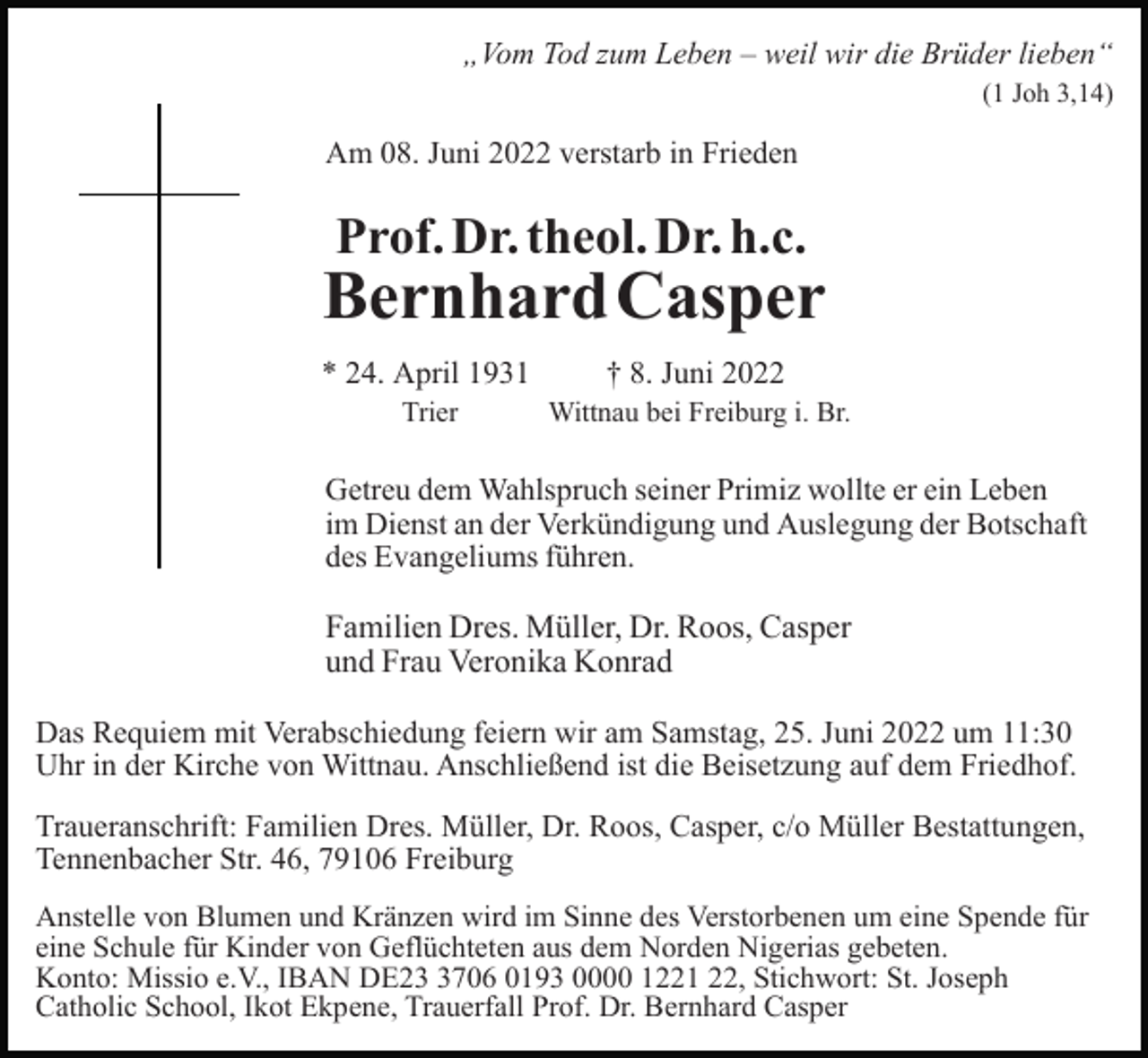 <p>„Vom Tod zum Leben – weil wir die Brüder lieben“<br />(1 Joh 3,14)</p><p>Am 08. Juni 2022 verstarb in Frieden</p><p>Prof. Dr. theol. Dr. h.c.</p><p>BernhardCasper<br />* 24. April 1931</p><p>† 8. Juni 2022</p><p>Trier</p><p>Wittnau bei Freiburg i. Br.</p><p>Getreu dem Wahlspruch seiner Primiz wollte er ein Leben<br />im Dienst an der Verkündigung und Auslegung der Botschaft<br />des Evangeliums führen.</p><p>Familien Dres. Müller, Dr. Roos, Casper<br />und Frau Veronika Konrad<br />Das Requiem mit Verabschiedung feiern wir am Samstag, 25. Juni 2022 um 11:30<br />Uhr in der Kirche von Wittnau. Anschließend ist die Beisetzung auf dem Friedhof.<br />Traueranschrift: Familien Dres. Müller, Dr. Roos, Casper, c/o Müller Bestattungen,<br />Tennenbacher Str. 46, 79106 Freiburg<br />Anstelle von Blumen und Kränzen wird im Sinne des Verstorbenen um eine Spende für<br />eine Schule für Kinder von Geflüchteten aus dem Norden Nigerias gebeten.<br />Konto: Missio e.V., IBAN DE2706 0193 0000 1221 22, Stichwort: St. Joseph<br />Catholic School, Ikot Ekpene, Trauerfall Prof. Dr. Bernhard Casper</p>