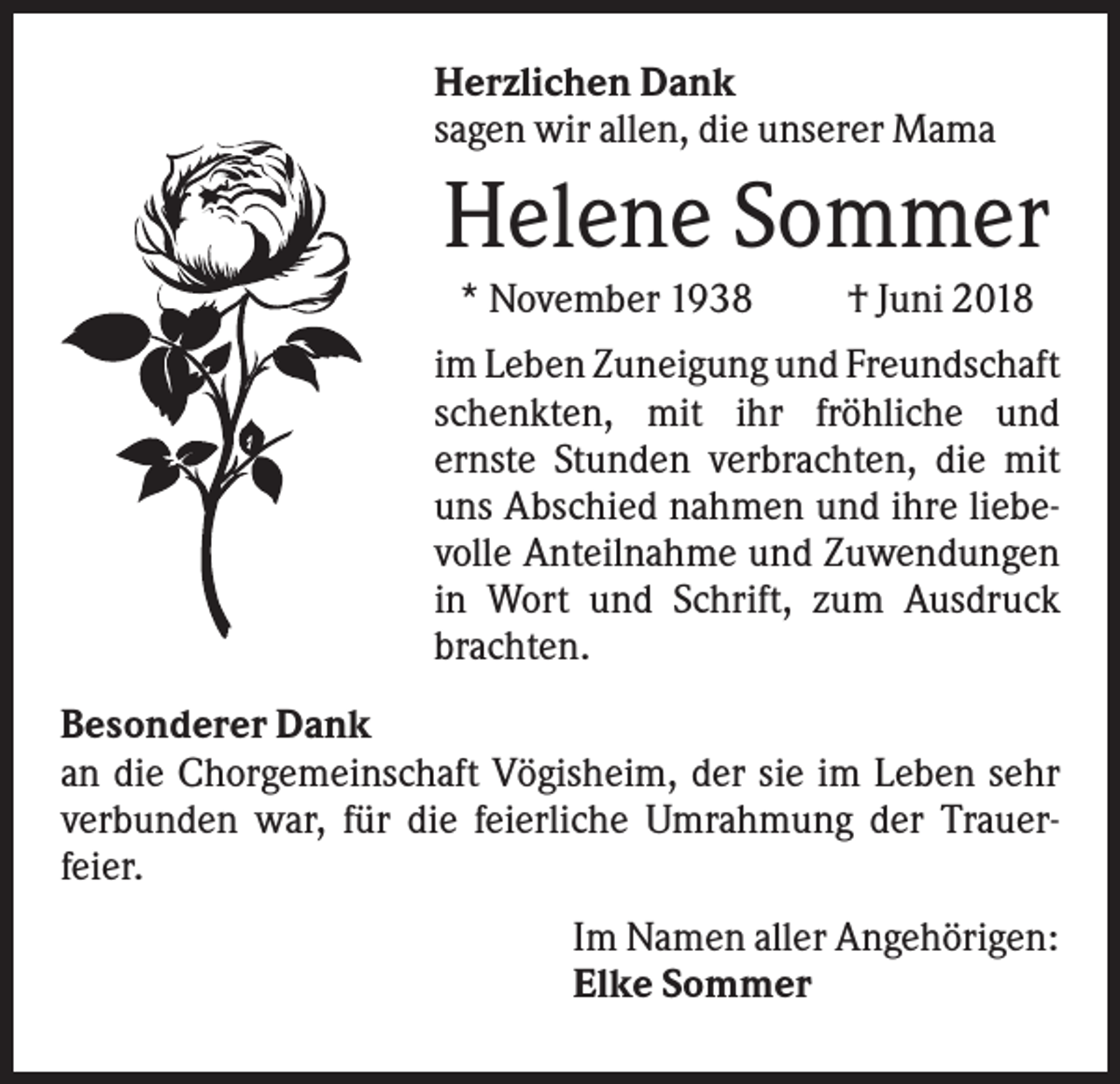 <p>Herzlichen Dank<br />sagen wir allen, die unserer Mama</p><p>Helene Sommer<br />* November 1938</p><p>† Juni 2018</p><p>im Leben Zuneigung und Freundschaft<br />schenkten, mit ihr fröhliche und<br />ernste Stunden verbrachten, die mit<br />uns Abschied nahmen und ihre liebevolle Anteilnahme und Zuwendungen<br />in Wort und Schrift, zum Ausdruck<br />brachten.<br />Besonderer Dank<br />an die Chorgemeinschaft Vögisheim, der sie im Leben sehr<br />verbunden war, für die feierliche Umrahmung der Trauerfeier.<br />Im Namen aller Angehörigen:<br />Elke Sommer</p>