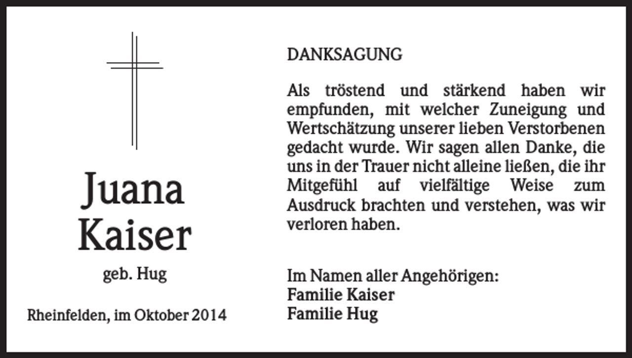 <p>DANKSAGUNG</p><p>Juana<br />Kaiser<br />geb. Hug<br />Rheinfelden, im Oktober 2014</p><p>Als tröstend und stärkend haben wir<br />empfunden, mit welcher Zuneigung und<br />Wertschätzung unserer lieben Verstorbenen<br />gedacht wurde. Wir sagen allen Danke, die<br />uns in der Trauer nicht alleine ließen, die ihr<br />Mitgefühl auf vielfältige Weise zum<br />Ausdruck brachten und verstehen, was wir<br />verloren haben.<br />Im Namen aller Angehörigen:<br />Familie Kaiser<br />Familie Hug</p>
