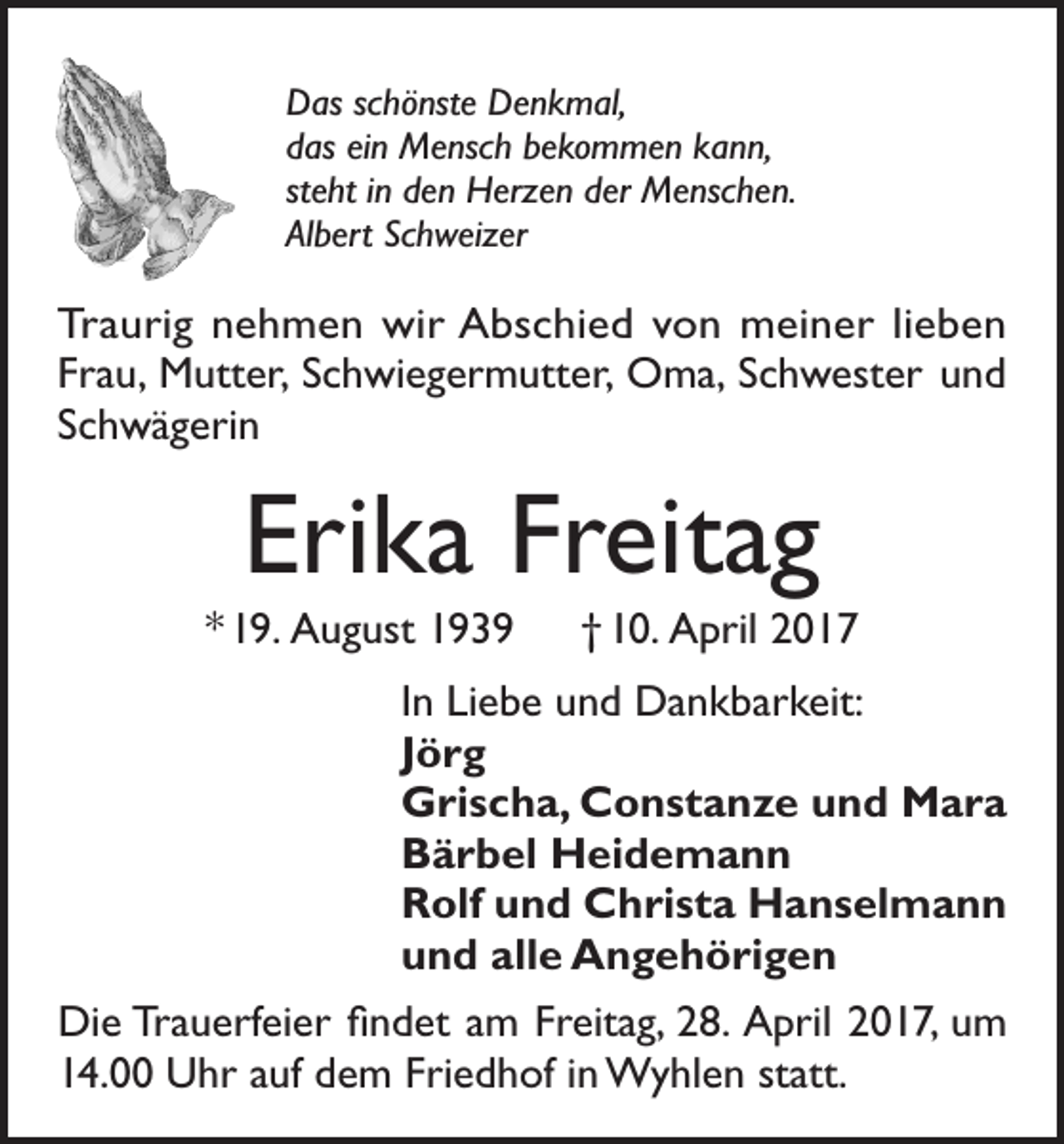 <p>Das schönste Denkmal,<br />das ein Mensch bekommen kann,<br />steht in den Herzen der Menschen.<br />Albert Schweizer</p><p>Traurig nehmen wir Abschied von meiner lieben<br />Frau, Mutter, Schwiegermutter, Oma, Schwester und<br />Schwägerin</p><p>Erika Freitag<br />* 19. August 1939 † 10. April 2017<br />In Liebe und Dankbarkeit:<br />Jörg<br />Grischa, Constanze und Mara<br />Bärbel Heidemann<br />Rolf und Christa Hanselmann<br />und alle Angehörigen<br />Die Trauerfeier findet am Freitag, 28. April 2017, um<br />14.00 Uhr auf dem Friedhof in Wyhlen statt.</p>